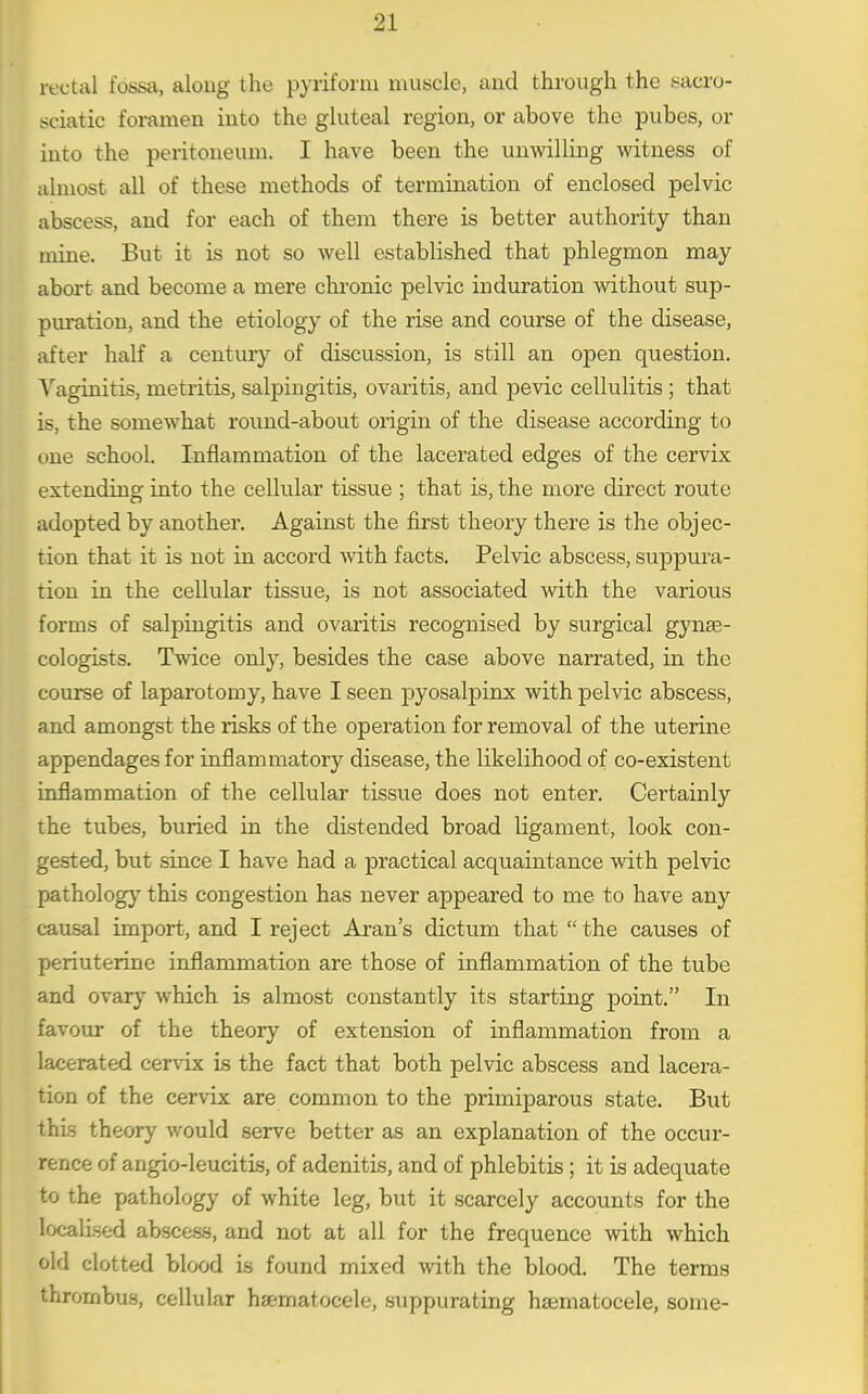 rectal fossa, along the pyriforni muscle, and through the sacro- sciatic foramen into the gluteal region, or above the pubes, or into the peritoneum. I have been the unwilling witness of almost all of these methods of termination of enclosed pelvic abscess, and for each of them there is better authority than mine. But it is not so well established that phlegmon may abort and become a mere cln'onic pelvic induration without sup- puration, and the etiology of the rise and course of the disease, after half a century of discussion, is still an open question. Vaginitis, metritis, salpingitis, ovaritis, and pevic cellulitis; that is, the somewhat round-about origin of the disease according to one school. Inflammation of the lacerated edges of the cervix extending into the cellular tissue ; that is, the more direct route adopted by another. Against the first theory there is the objec- tion that it is not in accord with facts. Pelvic abscess, suppura- tion in the cellular tissue, is not associated with the various forms of salpingitis and ovaritis recognised by surgical gynse- cologists. Twice only, besides the case above narrated, in the course of laparotomy, have I seen joyosalpinx with pelvic abscess, and amongst the risks of the operation for removal of the uterine appendages for inflammatory disease, the likelihood of co-existent inflammation of the cellular tissue does not enter. Certainly the tubes, buried in the distended broad ligament, look con- gested, but since I have had a practical acquaintance with pelvic pathology this congestion has never appeared to me to have any causal import, and I reject Aran's dictum that the causes of periuterine inflammation are those of inflammation of the tube and ovary which is almost constantly its starting point. In favour of the theory of extension of inflammation from a lacerated cervix is the fact that both pelvic abscess and lacera- tion of the cervix are common to the primiparous state. But this theory would serve better as an explanation of the occur- rence of angio-leucitis, of adenitis, and of phlebitis; it is adequate to the pathology of white leg, but it scarcely accounts for the localised abscess, and not at all for the frequence with which old clotted blood is found mixed with the blood. The terms thrombus, cellular haematocele, suppurating haematocele, some-