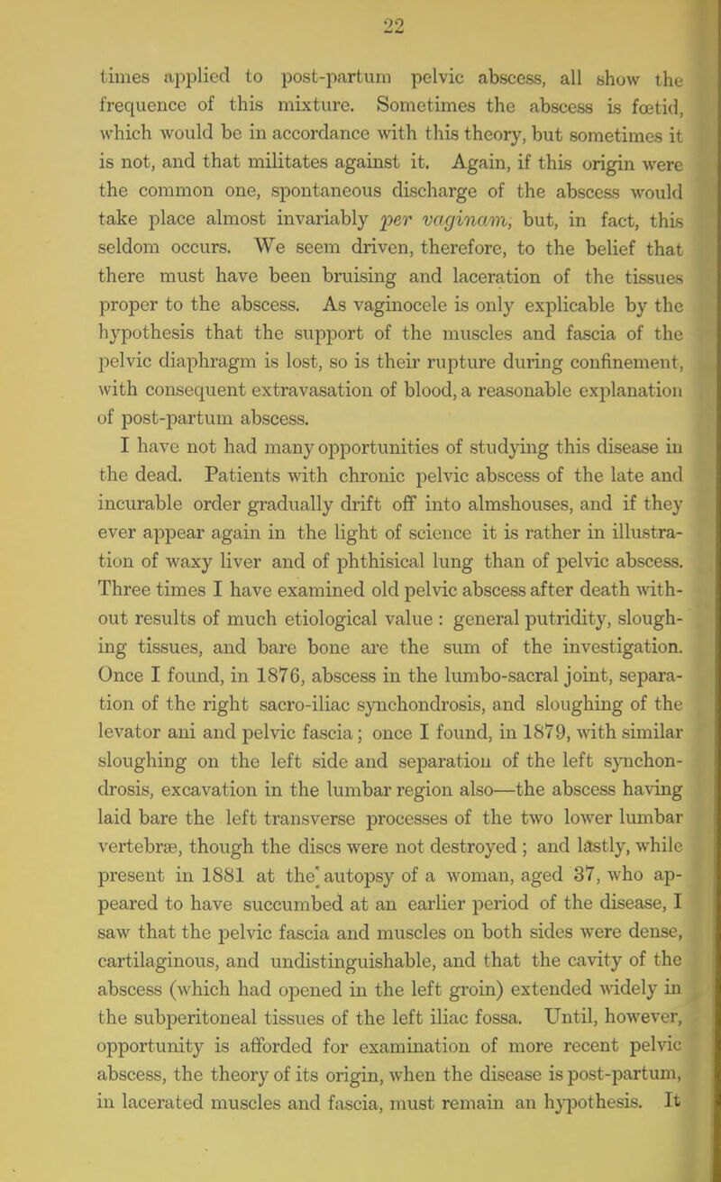 times applied to post-partum pelvic abscess, all show the frequence of this mixture. Sometimes the abscess is foetid, which would be in accordance with this theory, but sometimes it is not, and that militates against it. Again, if this origin were the common one, spontaneous discharge of the abscess would take place almost invariably _23ei' vacjinam, but, in fact, this seldom occurs. We seem driven, therefore, to the belief that there must have been bruising and laceration of the tissues proper to the abscess. As vaginocele is only explicable by the hypothesis that the support of the muscles and fascia of the pelvic diaphragm is lost, so is their rupture during confinement, with consequent extravasation of blood, a reasonable explanation of post-partum abscess. I have not had many opportunities of studying this disease in the dead. Patients with chronic pelvic abscess of the late and incurable order gradually drift off into almshouses, and if they ever appear again in the light of science it is rather in illustra- tion of waxy liver and of phthisical lung than of pelvic abscess. Three times I have examined old pelvic abscess after death -with- out results of much etiological value : general putridity, slough- ing tissues, and bare bone are the sum of the investigation. Once I found, in 1876, abscess in the lumbo-sacral joint, separa- tion of the right sacro-iliac synchondrosis, and sloughing of the levator ani and pelvic fascia; once I found, in 1879, with similar sloughing on the left side and separation of the left synchon- drosis, excavation in the lumbar region also—the abscess having laid bare the left transverse processes of the two lower lumbar vertebrse, though the discs were not destroyed ; and lastly, while present in 1881 at the| autopsy of a woman, aged 37, who ap- peared to have succumbed at an earlier period of the disease, I saw that the pelvic fascia and muscles on both sides were dense, cartilaginous, and undistinguishable, and that the cavity of the abscess (which had opened in the left groin) extended widely in the subi^eritoneal tissues of the left iliac fossa. Until, however, opportunity is afforded for examination of more recent pelvic abscess, the theory of its origin, when the disease is post-partum, in lacerated muscles and fascia, must remain an h}T3othesis. It