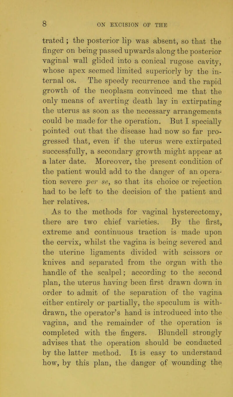 trated ; the posterior lip was absent, so that the finger on being passed upwards along the posterior vaginal wall glided into a conical rugose cavity, whose apex seemed limited superiorly by the in- ternal OS. The speedy recurrence and the rapid growth of the neoplasm convinced me that the only means of averting death lay in extirpating the uterus as soon as the necessary arrangements could be made for the operation. But I specially pointed out that the disease had now so far pro- gressed that, even if the uterus were extirpated successfully, a secondary growth might appear at a later date. Moreover, the present condition of the patient would add to the danger of an opera- tion severe per se, so that its choice or rejection had to be left to the decision of the patient and her relatives. As to the methods for vaginal hysterectomy, there are two chief varieties. By the first, extreme and continuous traction is made upon the cervix, whilst the vagina is being severed and the uterine ligaments divided with scissors or knives and separated from the organ with the handle of the scalpel; according to the second plan, the uterus having been first drawn down in order to admit of the separation of the vagina either entirely or partially, the speculum is with- drawn, the operator's hand is introduced into the vagina, and the remainder of the operation is completed with the fingers. Blundell strongly advises that the operation should be conducted by the latter method. It is easy to understand how, by this plan, the danger of wounding the