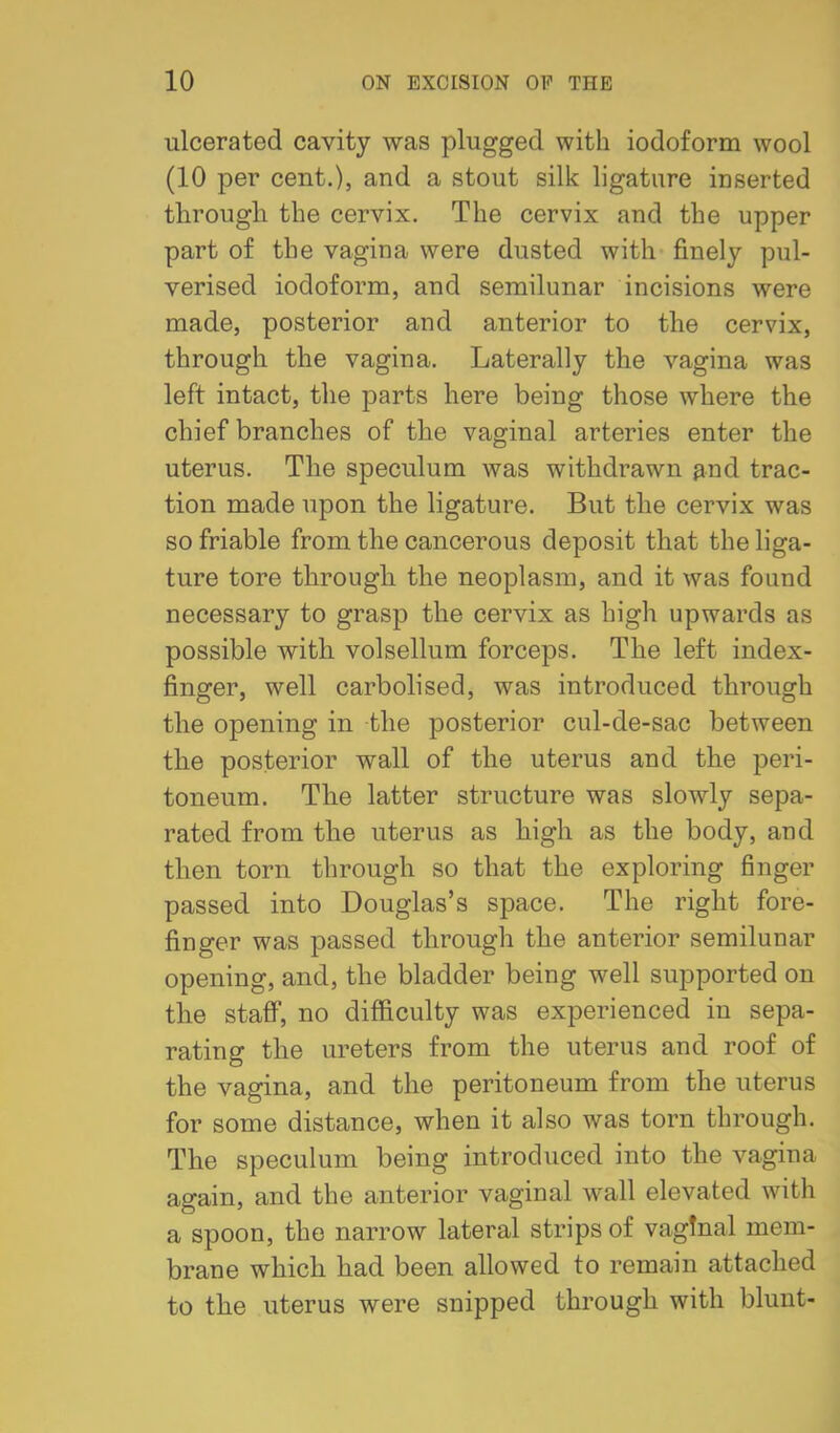 ulcerated cavity was plugged with iodoform wool (10 per cent.), and a stout silk ligature inserted through the cervix. The cervix and the upper part of the vagina were dusted with finely pul- verised iodoform, and semilunar incisions were made, posterior and anterior to the cervix, through the vagina. Laterally the vagina was left intact, the parts here being those where the chief branches of the vaginal arteries enter the uterus. The speculum was withdrawn ^nd trac- tion made upon the ligature. But the cervix was so friable from the cancerous deposit that the liga- ture tore through the neoplasm, and it was found necessary to grasp the cervix as high upwards as possible with volsellum forceps. The left index- finger, well carbolised, was introduced through the opening in the posterior cul-de-sac between the posterior wall of the uterus and the peri- toneum. The latter structure was slowly sepa- rated from the uterus as high as the body, and then torn through so that the exploring finger passed into Douglas's space. The right fore- finger was passed through the anterior semilunar opening, and, the bladder being well supported on the stafiT, no difficulty was experienced in sepa- rating the ureters from the uterus and roof of the vagina, and the peritoneum from the uterus for some distance, when it also was torn through. The speculum being introduced into the vagina again, and the anterior vaginal wall elevated with a spoon, the narrow lateral strips of vaginal mem- brane which had been allowed to remain attached to the uterus were snipped through with blunt-