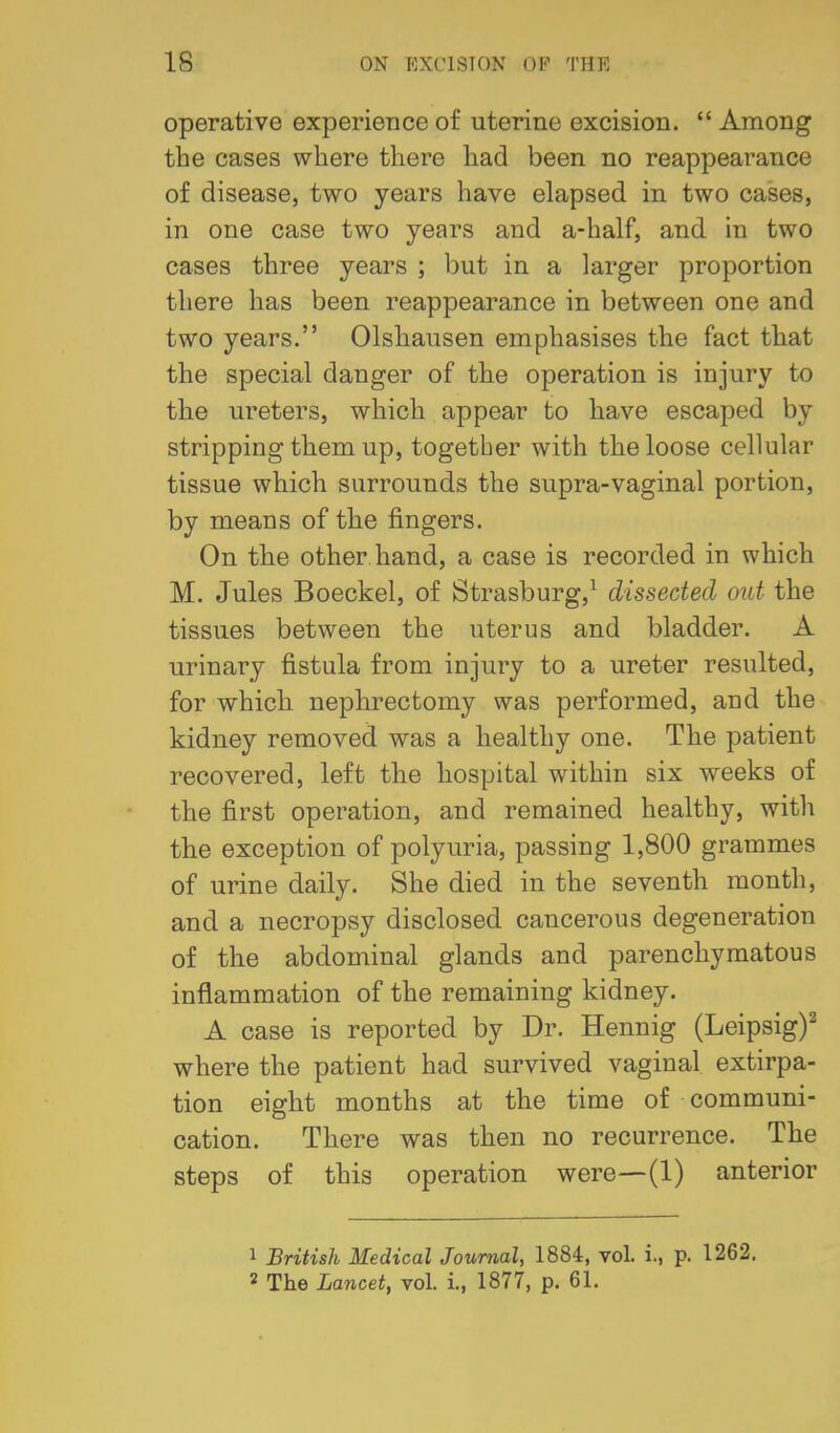 operative experience of uterine excision.  Among the cases where there had been no reappearance of disease, two years have elapsed in two cases, in one case two years and a-half, and in two cases three years ; but in a larger proportion there has been reappearance in between one and two years. Olshausen emphasises the fact that the special danger of the operation is injury to the ureters, which appear to have escaped by stripping them up, together with the loose cellular tissue which surrounds the supra-vaginal portion, by means of the fingers. On the other hand, a case is recorded in which M. Jules Boeckel, of Strasburg,^ dissected out the tissues between the uterus and bladder. A urinary fistula from injury to a ureter resulted, for which nephrectomy was performed, and the kidney removed was a healthy one. The patient recovered, left the hospital within six weeks of the first operation, and remained healthy, with the exception of polyuria, passing 1,800 grammes of urine daily. She died in the seventh month, and a necropsy disclosed cancerous degeneration of the abdominal glands and parenchymatous inflammation of the remaining kidney. A case is reported by Dr. Hennig (Leipsig)^ where the patient had survived vaginal extirpa- tion eight months at the time of communi- cation. There was then no recurrence. The steps of this operation were—(1) anterior 1 British Medical Journal, 1884, vol. i., p. 1262, 2 The Lancet, vol. i., 1877, p. 61.