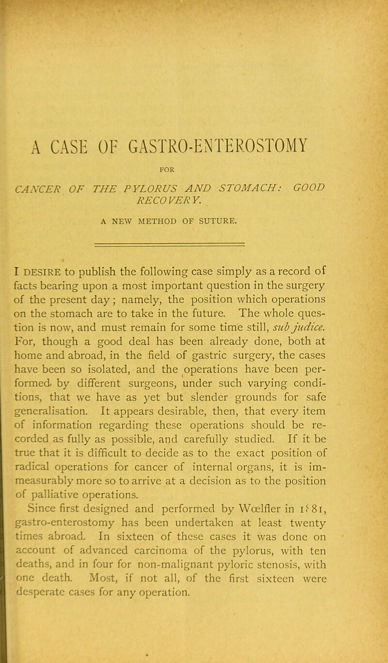 FOR CANCER OF THE PYLORUS AND STOMACH: GOOD RECOVERY. A NEW METHOD OF SUTURE. I DESIRE to publish the following case simply as a record of facts bearing upon a most important question in the surgery of the present day; namely, the position which operations on the stomach are to take in the future. The whole ques- tion is now, and must remain for some time still, sub judice. For, though a good deal has been already done, both at home and abroad, in the field of gastric surgery, the cases have been so isolated, and the operations have been per- formed, by different surgeons, under such varying condi- tions, that we have as yet but slender grounds for safe generalisation. It appears desirable, then, that every item of information regarding these operations should be re- corded as fully as possible, and carefully studied. If it be true that it is difficult to decide as to the exact position of radical operations for cancer of internal organs, it is im- measurably more so to arrive at a decision as to the position of palliative operations. Since first designed and performed by Wcelfier in if8i, gastro-enterostomy has been undertaken at least twenty times abroad. In sixteen of these cases it was done on account of advanced carcinoma of the pylorus, with ten deaths, and in four for non-malignant pyloric stenosis, with one death. Most, if not all, of the first sixteen were desperate cases for any operation.