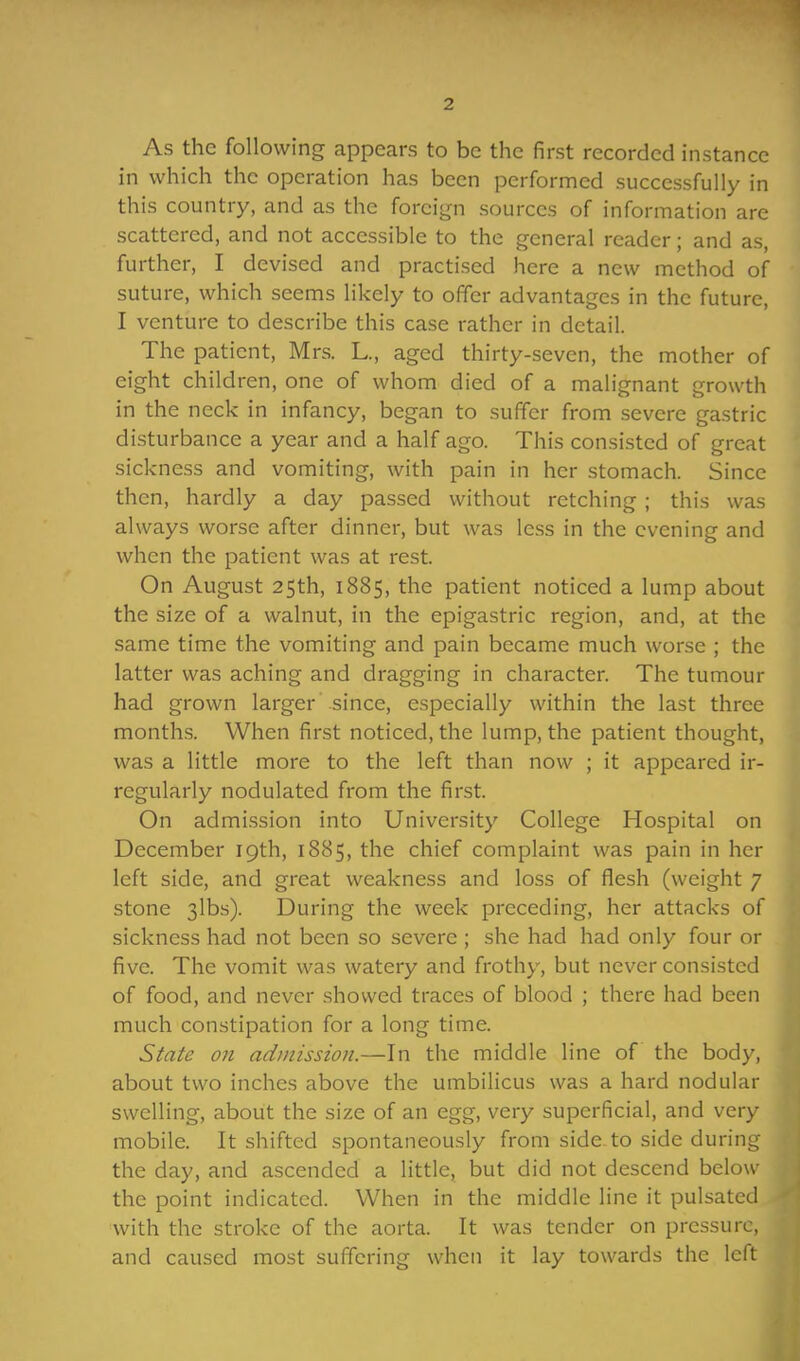As the following appears to be the first recorded instance in which the operation has been performed successfully in this country, and as the foreign sources of information are scattered, and not accessible to the general reader; and as, further, I devised and practised here a new method of suture, which seems likely to offer advantages in the future, I venture to describe this case rather in detail. The patient, Mrs. L., aged thirty-seven, the mother of eight children, one of whom died of a malignant growth in the neck in infancy, began to suffer from severe gastric disturbance a year and a half ago. This consisted of great sickness and vomiting, with pain in her stomach. Since then, hardly a day passed without retching ; this was always worse after dinner, but was less in the evening and when the patient was at rest. On August 25th, 1885, the patient noticed a lump about the size of a walnut, in the epigastric region, and, at the same time the vomiting and pain became much worse ; the latter was aching and dragging in character. The tumour had grown larger since, especially within the last three months. When first noticed, the lump, the patient thought, was a little more to the left than now ; it appeared ir- regularly nodulated from the first. On admission into University College Hospital on December 19th, 1885, the chief complaint was pain in her left side, and great weakness and loss of flesh (weight 7 stone 3lbs). During the week preceding, her attacks of sickness had not been so severe ; she had had only four or five. The vomit was watery and frothy, but never consisted of food, and never showed traces of blood ; there had been much constipation for a long time. State 011 admission.—In the middle line of the body, about two inches above the umbilicus was a hard nodular swelling, about the size of an egg, very superficial, and very mobile. It shifted spontaneously from side to side during the day, and ascended a little, but did not descend below the point indicated. When in the middle line it pulsated with the stroke of the aorta. It was tender on pressure, and caused most suffering when it lay towards the left