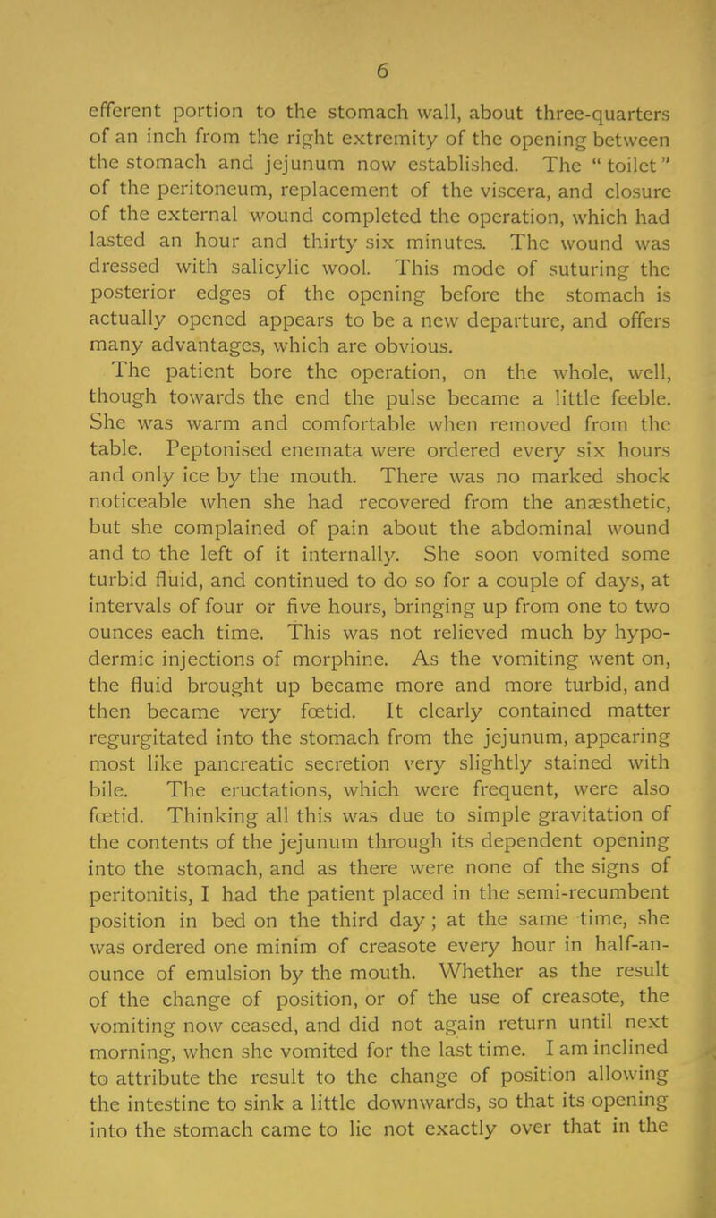 efferent portion to the stomach wall, about three-quarters of an inch from the right extremity of the opening between the stomach and jejunum now established. The toilet of the peritoneum, replacement of the viscera, and closure of the external wound completed the operation, which had lasted an hour and thirty six minutes. The wound was dressed with salicylic wool. This mode of suturing the posterior edges of the opening before the stomach is actually opened appears to be a new departure, and offers many advantages, which are obvious. The patient bore the operation, on the whole, well, though towards the end the pulse became a little feeble. She was warm and comfortable when removed from the table. Peptonised enemata were ordered every six hours and only ice by the mouth. There was no marked shock noticeable when she had recovered from the anaesthetic, but she complained of pain about the abdominal wound and to the left of it internally. She soon vomited some turbid fluid, and continued to do so for a couple of days, at intervals of four or five hours, bringing up from one to two ounces each time. This was not relieved much by hypo- dermic injections of morphine. As the vomiting went on, the fluid brought up became more and more turbid, and then became very foetid. It clearly contained matter regurgitated into the stomach from the jejunum, appearing most like pancreatic secretion very slightly stained with bile. The eructations, which were frequent, were also foetid. Thinking all this was due to simple gravitation of the contents of the jejunum through its dependent opening into the stomach, and as there were none of the signs of peritonitis, I had the patient placed in the semi-recumbent position in bed on the third day ; at the same time, she was ordered one minim of creasote every hour in half-an- ounce of emulsion by the mouth. Whether as the result of the change of position, or of the use of creasote, the vomiting now ceased, and did not again return until next morning, when she vomited for the last time. I am inclined to attribute the result to the change of position allowing the intestine to sink a little downwards, so that its opening into the stomach came to lie not exactly over that in the