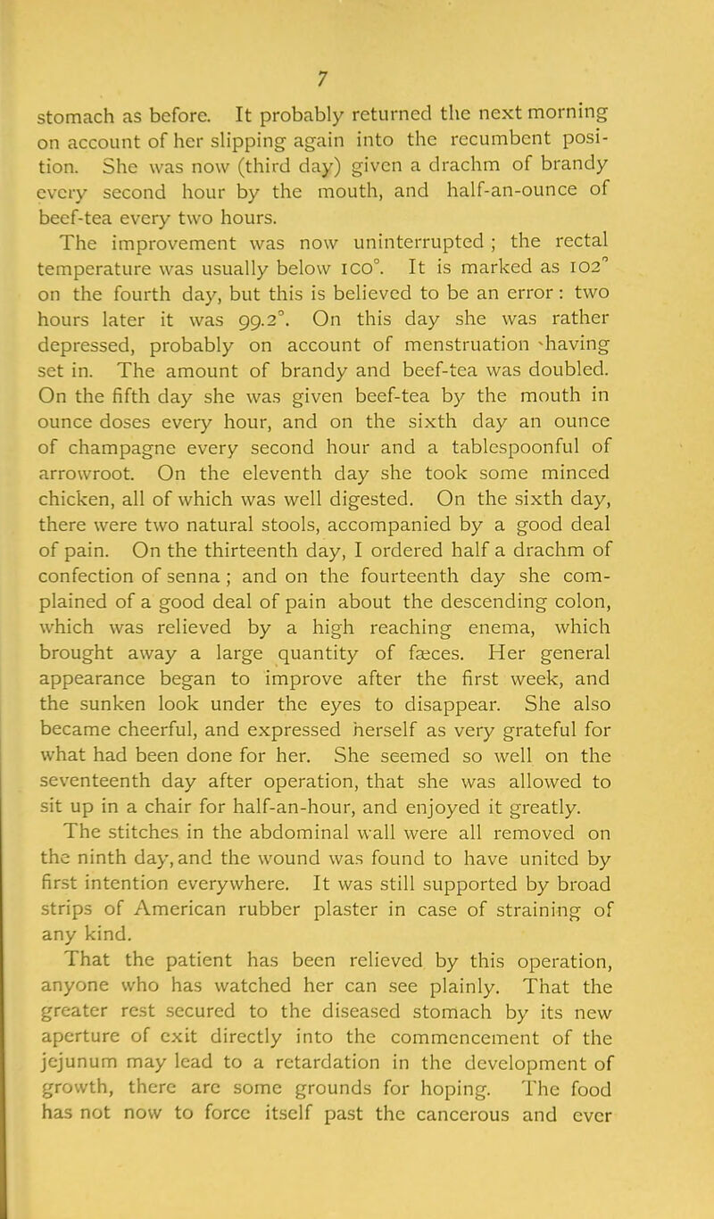 stomach as before. It probably returned the next morning on account of her slipping again into the recumbent posi- tion. She was now (third day) given a drachm of brandy every second hour by the mouth, and half-an-ounce of beef-tea every two hours. The improvement was now uninterrupted ; the rectal temperature was usually below ico°. It is marked as 102 on the fourth day, but this is believed to be an error: two hours later it was 99.20. On this day she was rather depressed, probably on account of menstruation ^having set in. The amount of brandy and beef-tea was doubled. On the fifth day she was given beef-tea by the mouth in ounce doses every hour, and on the sixth day an ounce of champagne every second hour and a tablespoonful of arrowroot. On the eleventh day she took some minced chicken, all of which was well digested. On the sixth day, there were two natural stools, accompanied by a good deal of pain. On the thirteenth day, I ordered half a drachm of confection of senna ; and on the fourteenth day she com- plained of a good deal of pain about the descending colon, which was relieved by a high reaching enema, which brought away a large quantity of faeces. Her general appearance began to improve after the first week, and the sunken look under the eyes to disappear. She also became cheerful, and expressed herself as very grateful for what had been done for her. She seemed so well on the seventeenth day after operation, that she was allowed to sit up in a chair for half-an-hour, and enjoyed it greatly. The stitches in the abdominal wall were all removed on the ninth day, and the wound was found to have united by first intention everywhere. It was still supported by broad strips of American rubber plaster in case of straining of any kind. That the patient has been relieved by this operation, anyone who has watched her can see plainly. That the greater rest secured to the diseased stomach by its new aperture of exit directly into the commencement of the jejunum may lead to a retardation in the development of growth, there arc some grounds for hoping. The food has not now to force itself past the cancerous and ever