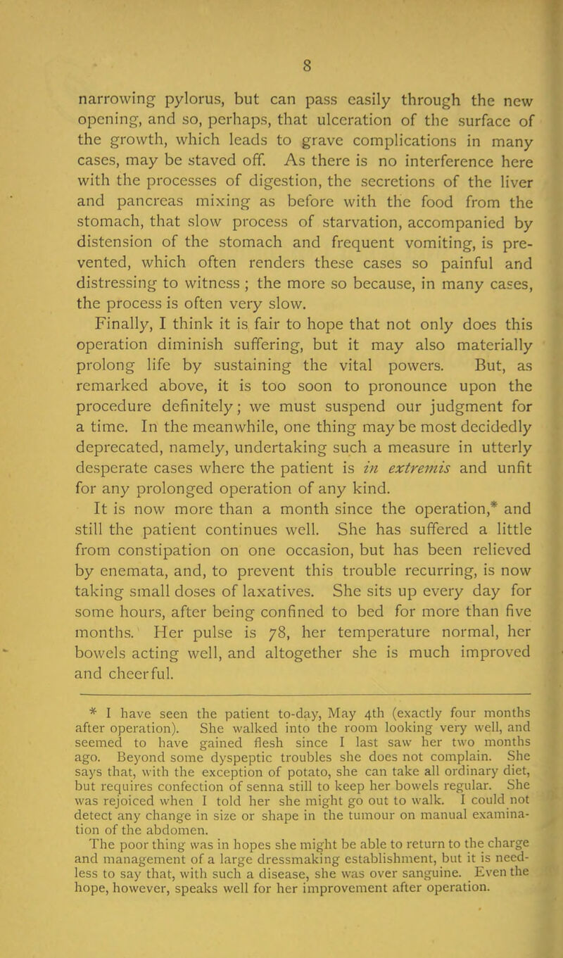 narrowing pylorus, but can pass easily through the new opening, and so, perhaps, that ulceration of the surface of the growth, which leads to grave complications in many cases, may be staved off. As there is no interference here with the processes of digestion, the secretions of the liver and pancreas mixing as before with the food from the stomach, that slow process of starvation, accompanied by distension of the stomach and frequent vomiting, is pre- vented, which often renders these cases so painful and distressing to witness ; the more so because, in many cases, the process is often very slow. Finally, I think it is fair to hope that not only does this operation diminish suffering, but it may also materially prolong life by sustaining the vital powers. But, as remarked above, it is too soon to pronounce upon the procedure definitely; we must suspend our judgment for a time. In the meanwhile, one thing maybe most decidedly deprecated, namely, undertaking such a measure in utterly desperate cases where the patient is in extremis and unfit for any prolonged operation of any kind. It is now more than a month since the operation,* and still the patient continues well. She has suffered a little from constipation on one occasion, but has been relieved by enemata, and, to prevent this trouble recurring, is now taking small doses of laxatives. She sits up every day for some hours, after being confined to bed for more than five months. Her pulse is 78, her temperature normal, her bowels acting well, and altogether she is much improved and cheerful. * I have seen the patient to-day, May 4th (exactly four months after operation). She walked into the room looking veiy well, and seemed to have gained flesh since I last saw her two months ago. Beyond some dyspeptic troubles she does not complain. She says that, with the exception of potato, she can take all ordinary diet, but requires confection of senna still to keep her bowels regular. She was rejoiced when I told her she might go out to walk. I could not detect any change in size or shape in the tumour on manual examina- tion of the abdomen. The poor thing was in hopes she might be able to return to the charge and management of a large dressmaking establishment, but it is need- less to say that, with such a disease, she was over sanguine. Even the hope, however, speaks well for her improvement after operation.