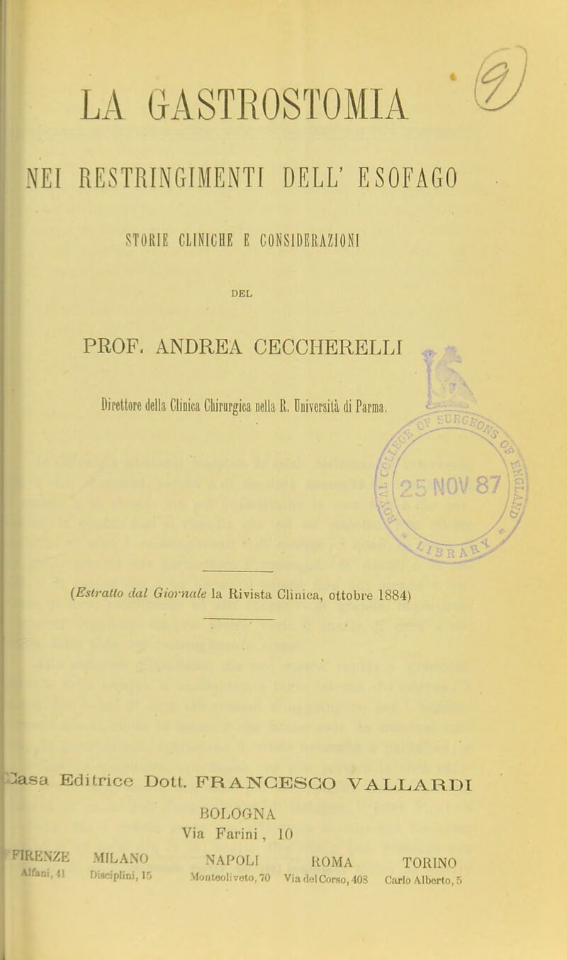 LA GASTROSTOMIA NEI RESTRINGIMENTI DELL' ESOFAGO STORIE CLINICHE E CONSIDERAZIONI DEL PROF. ANDREA CECCHERELLI - Direttore della Clinica Chirargica Della R. Università di Parma. {Eslratlo dal Giornale la Rivista Clinica, ottobre 1884) ^asa Editrice Dott. FRANCESCO VALLARDI BOLOGNA Via Farini , 10 'FIRENZE MILANO NAPOLI ROMA TORINO Alfcni. n Disciplini, 15 Monteoliveto, 70 Via <iol Corso, 40S Carlo Alberto, 5