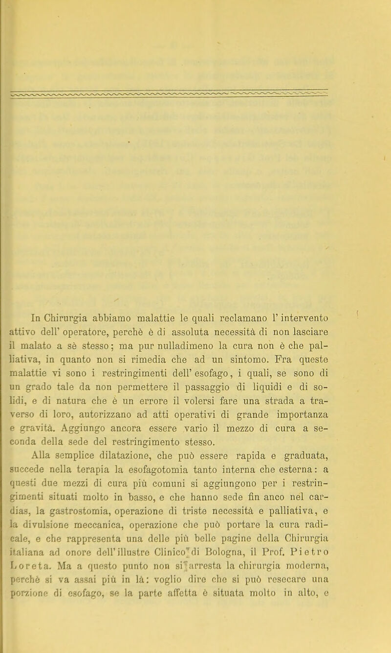 attivo dell' operatore, perchè è di assoluta necessità di non lasciare il malato a sè stesso ; ma pur nuUadimeno la cura non è che pal- liativa, in quanto non si rimedia che ad un sintomo. Fra queste malattie vi sono i restringimenti dell' esofago, i quali, se sono di un grado tale da non permettere il passaggio di liquidi e di so- lidi, e di natura che è un errore il volersi fare una strada a tra- verso di loro, autorizzano ad atti operativi di grande importanza e gravità. Aggiungo ancora essere vario il mezzo di cura a se- conda della sede del restringimento stesso. Alla semplice dilatazione, che può essere rapida e graduata, succede nella terapia la esofagotomia tanto interna che esterna: a questi due mezzi di cura più comuni si aggiungono per i restrin- gimenti situati molto in basso, e che hanno sede fin anco nel car- dias, la gastrostomia, operazione di triste necessità e palliativa, e la divulsione meccanica, operazione che può portare la cura radi- cale, e che rappresenta una delle più belle pagine della Chirurgia italiana ad onore dell'illustre Clinico'di Bologna, il Prof. Pietro Ijoreta. Ma a questo punto non siarresta la chirurgia moderna, perchè si va assai più in là: voglio dire che si può resecare una porzione di esofago, se la parte affetta è situata molto in alto, e