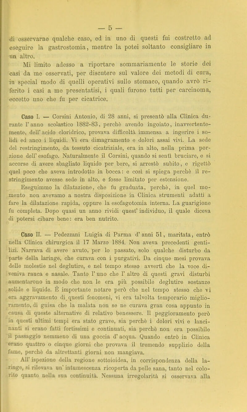 di osservarne qualche caso, ed in uno di questi fui costretto ad eseguire la gastrostomia, mentre la potei soltanto consigliare in un altro. Mi limito adesso a riportare sommariamente le storie dei casi da me osservati, per discutere sul valore dei metodi di cura, in special modo di quelli operativi sullo stomaco, quando avrò ri- ferito i casi a me presentatisi, i quali furono tutti per carcinoma, eccetto uno che fu per cicatrice. Caso I. — Corsini Antonio, di 28 anni, si presentò alla Clinica du- rante l'anno scolastico 1882-83, perchè avendo ingoiato, inavvertente- meate, dell' acido cloridrico, provava difficoltà immensa a ingerire i so- lidi ed anco i liquidi. Vi era dimagramento e dolori assai vivi. La sede del restringimento, da tessuto cicatriziale, era in alto, nella prima por- zione dell' esofego. Naturalmente il Corsini, quando si sentì bruciare, e si accorse di avere sbagliato liquido per bere, si arrestò subito, e rigettò quel poco che aveva introdotto in bocca: e cosi si spiega perchè il re- stringimento avesse sede in alto, e fosse limitato per estensione. Eseguimmo la dilatazione, che fu graduata, perchè, in quel mo- mento non avevamo a nostra disposizione in Clinica strumenti adatti a fare la dilatazione rapida, oppure la esofagotomia interna. La guarigione fu completa. Dopo quasi un anno rividi quest' individuo, il quale diceva di potersi cibare bene: era ben nutrito. Caso II. — Pedezzani Luigia di Parma d'anni 51, maritata, entrò nella Clinica chirurgica il 17 Marzo 1884. Non aveva precedenti genti- lizi. Narrava di avere avuto, per lo passato, solo qualche disturbo da parte della laringe, che curava con i purgativi. Da cinque mesi provava delle molestie nel deglutire, e nel tempo stesso avverti che la voce di- veniva rauca e nasale. Tanto l'uno che 1' altro di questi gravi disturbi aumentarono in modo che non le era più possibile deglutire sostanze solide e liquide. E importante notare però che nel tempo stesso che vi era aggravamento di questi fenomeni, vi era talvolta temperarlo miglio- ramento, di guisa che la malata non se ne curava gran cosa appunto in causa di queste alternative di relativo benessere. Il peggioramento però in questi ultimi tempi era stato grave, sia perchè i dolori vivi e lanci- nanti si erano fatti fortissimi e continuati, sia perchè non era possibile il pa-ssaggio nemmeno di una goccia d' acqua. Quando entrò in Clinica erano quattro o cinque giorni che provava il tremendo supplizio della fame, perchè da altrettanti giorni non mangiava. All' ispezione della regione sottoioidea, in corrispondenza della la- ringe, si rilevava un' intumescenza ricoperta da pelle sana, tanto nel colo- rito quanto nella sua continuità. Nessuna irregolarità si osservava alla