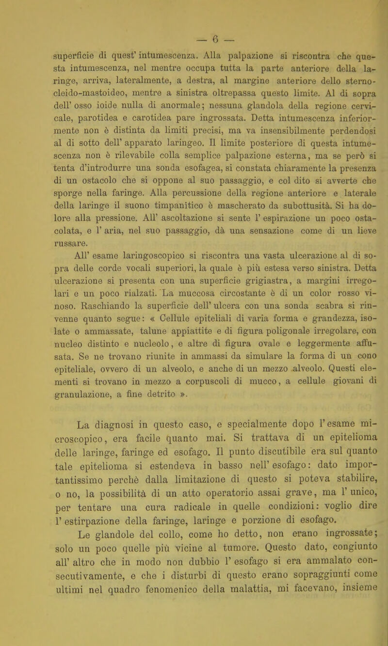 superfìcie di quest' intumescenza. Alla palpazione si riscontra che que- sta intumescenza, nel mentre occupa tutta la parte anteriore della la- ringe, arriva, lateralmente, a destra, al margine anteriore dello sterno- cleido-mastoideo, mentre a sinistra oltrepassa questo limite. Al di sopra dell'osso ioide nulla di anormale; nessuna glandola della regione cervi- cale, parotidea e carotidea pare ingrossata. Detta intumescenza inferior- mente non è distinta da limiti precisi, ma va insensibilmente perdendosi al di sotto dell' apparato laringeo. Il limite posteriore di questa intume- scenza non è rilevabile colla semplice palpazione esterna, ma se però si tenta d'introdurre una sonda esofagea, si constata chiaramente la presenza di un ostacolo che si oppone al suo passaggio, e col dito si avverte che sporge nella faringe. Alla percussione della regione anteriore e laterale della laringe il suono timpanitico è mascherato da subottusità. Si ha do- lore alla pressione. All' ascoltazione si sente 1' espirazione un poco osta- colata, e r aria, nel suo passaggio, dà una sensazione come di un lieve russare. All' esame laringoscopico si riscontra una vasta ulcerazione al di so- pra delle corde vocali superiori, la quale è più estesa verso sinistra. Detta ulcerazione si presenta con una superficie grigiastra, a margini irrego- lari e un poco rialzati. La muccosa circostante è di un color rosso vi- noso. Raschiando la superficie dell' ulcera con una sonda scabra si rin- venne quanto segue : « Cellule epiteliali di varia forma e grandezza, iso- late 0 ammassate, talune appiattite e di figura poligonale irregolare, con nucleo distinto e nucleolo, e altre di figura ovale e leggermente affu- sata. Se ne trovano riunite in ammassi da simulare la forma di un cono epiteliale, ovvero di un alveolo, e anche di un mezzo alveolo. Questi ele- menti si trovano in mezzo a corpuscoli di mucco, a cellule giovani di granulazione, a fine detrito ». La diagnosi in questo caso, e specialmente dopo l'esame mi- croscopico, era facile quanto mai. Si trattava di un epitelioma delle laringe, faringe ed esofago. Il punto discutibile era sul quanto tale epitelioma si estendeva in basso nell' esofago : dato impor- tantissimo perchè dalla limitazione di questo si poteva stabilire, 0 no, la possibilità di un atto operatorio assai grave, ma 1' unico, per tentare una cura radicale in quelle condizioni: voglio dire r estirpazione della faringe, laringe e porzione di esofago. Le glandolo del collo, come ho detto, non erano ingrossate; solo un poco quelle più vicine al tumore. Questo dato, congiunto all' altro che in modo non dubbio 1' esofago si era ammalato con- secutivamente, e che i disturbi di questo erano sopraggiunti come ultimi nel quadro fenomenico della malattia, mi facevano, insieme