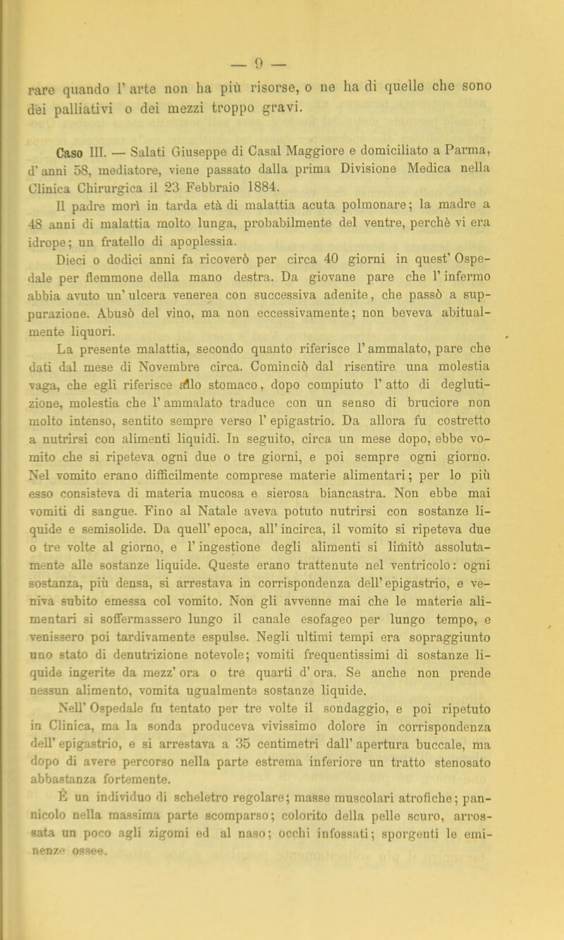 rare quando 1' arte non ha più risorse, o ne ha di quelle che sono dei palliativi o dei mezzi troppo gravi. Caso III. — Salati Giuseppe di Casal Maggiore e domiciliato a Parma, d anni 58, mediatore, viene passato dalla prima Divisione Medica nella Clinica Chirurgica il 23 Febbraio 1884. Il padre morì in tarda età di malattia acuta polmonare ; la madre a 48 anni di malattia molto lunga, probabilmente del ventre, perchè vi era idrope; un fratello di apoplessia. Dieci 0 dodici anni fa ricoverò per circa 40 giorni in quest' Ospe- dale per flemmone della mano destra. Da giovane pare che l'infermo abbia avuto un' ulcera venerea con successiva adenite, che passò a sup- purazione. Abusò del vino, ma non eccessivamente; non beveva abitual- mente liquori. La presente malattia, secondo quanto riferisce l'ammalato, pare che dati dal mese di Novembre circa. Cominciò dal risentire una molestia vaga, che egli riferisce ^lo stomaco, dopo compiuto 1' atto di degluti- zione, molestia che l'ammalato traduce con un senso di bruciore non molto intenso, sentito sempre verso 1' epigastrio. Da allora fu costretto a nutrirsi con alimenti liquidi. In seguito, circa un mese dopo, ebbe vo- mito che si ripeteva ogni due o tre giorni, e poi sempre ogni giorno. Nel vomito erano difficilmente comprese materie alimentari; per lo più esso consisteva di materia mucosa e sierosa biancastra. Non ebbe mai vomiti di sangue. Fino al Natale aveva potuto nutrirsi con sostanze li- quide e semisolide. Da quell' epoca, all' incirca, il vomito si ripeteva due 0 tre volte al giorno, e l'ingestione degli alimenti si litìiitò assoluta- mente alle sostanze liquide. Queste erano trattenute nel ventricolo: ogni sostanza, piii densa, si arrestava in corrispondenza dell'epigastrio, e ve- niva subito emessa col vomito. Non gli avvenne mai che le materie ali- mentari si soffermassero lungo il canale esofageo per lungo tempo, e venissero poi tardivamente espulse. Negli ultimi tempi era sopraggiunto uno stato di denutrizione notevole; vomiti frequentissimi di sostanze li- quide ingerite da mezz' ora o tre quarti d'ora. Se anche non prende nessun alimento, vomita ugualmente sostanze liquide. Neil' Ospedale fu tentato per tre volte il sondaggio, e poi ripetuto in Clinica, ma la sonda produceva vivissimo dolore in corrispondenza dell' epigastrio, e si arrestava a 35 centimetri dall' apertura buccale, ma dopo di avere percorso nella parte estrema inferiore un tratto stenosato abbastanza fortemente. un individuo di scheletro regolare; masse muscolari atrofiche; pan- nicolo nella ma.ssima parte scomparso; colorito della pelle scuro, arros- sata un poco agli zigomi ed al naso; occhi infossati; sporgenti le emi- nenze ossee.