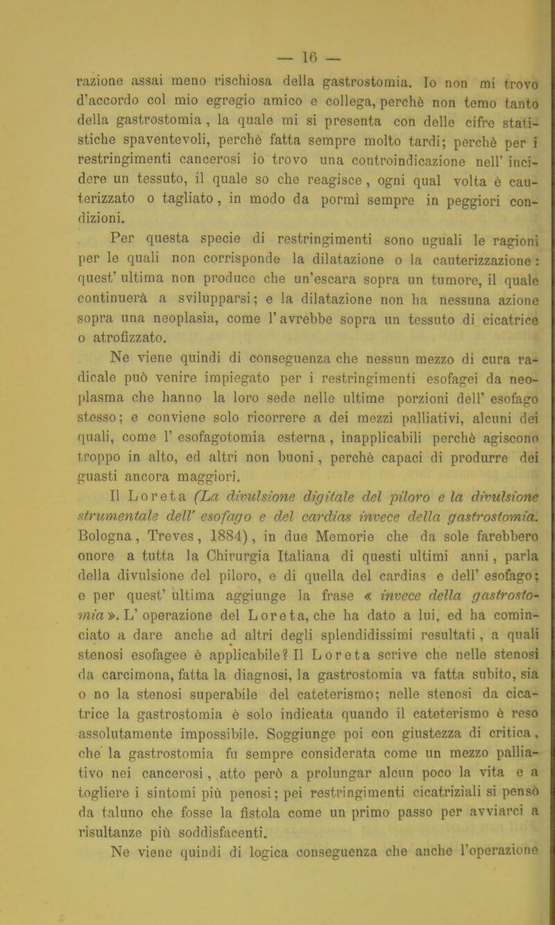 — Ifì — razione assai meno rischiosa della gastrostotnia. Io non mi trovo d'accordo col mio egregio amico e collega, perchè non temo tanto della gastrostomia , la quale mi si presenta con delle cifre stati- stiche spaventevoli, perchè fatta sempre molto tardi; perchè per i restringimenti cancerosi io trovo una controindicazione nell' inci- dere un tessuto, il quale so che reagisce, ogni qual volta è cau- terizzato 0 tagliato, in modo da porrai sempre in peggiori con- dizioni. Per questa specie di restringimenti sono uguali le ragioni per le quali non corrisponde la dilatazione o la cauterizzazione : quest' ultima non produce che un'escara sopra un tumore, il quale continuerà a svilupparsi ; e la dilatazione non ha nessuna azione sopra una neoplasia, come l'avrebbe sopra un tessuto di cicatrice o atrofizzato. Ne viene quindi di conseguenza che nessun mezzo di cura ra- dicale può venire impiegato per i restringimenti esofagei da neo- plasma che hanno la loro sede nelle ultime porzioni dell' esofago stesso; e conviene solo ricorrere a dei mezzi palliativi, alcuni dei (|uali, come 1' esofagotomia esterna, inapplicabili perchè agiscono troppo in alto, ed altri non buoni, perchè capaci di produrre dei guasti ancora maggiori. Il L 0 r e t a (La divulsione digitale del piloro e la divulsione strumentale dell' esofago e del cardias invece della gastrostomia. Bologna, Treves, 1884), in due Memorie che da sole farebbero onore a tutta la Chirurgia Italiana di questi ultimi anni, parla della divulsione del piloro, e di quella del cardias e dell' esofago; e per quest' ultima aggiunge la frase « invece della gastrosto- mia ». V o\}evazìone del Loreta, che ha dato a lui, ed ha comin- ciato a dare anche ad altri degli splendidissimi resultati, a quali stenosi esofagee è applicabile? Il Loreta scrive che nelle stenosi da carcimona, fatta la diagnosi, la gastrostomia va fatta subito, sia o no la stenosi superabile del cateterismo; nelle stenosi da cica- trice la gastrostomia è solo indicata quando il cateterismo è reso assolutamente impossibile. Soggiunge poi con giustezza di critica, che la gastrostomia fu sempre considerata come un mezzo pallia- tivo nei cancerosi, atto però a prolungar alcun poco la vita e a togliere i sintomi più penosi; pei restringimenti cicatriziali si pensò da taluno che fosse la fistola come un primo passo per avviarci a risultanze più soddisfacenti. Ne viene quindi di logica conseguenza che anche l'operazione