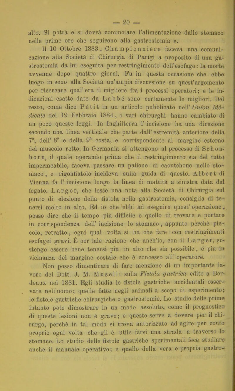 alto. Si potrà e si dovrà cominciare l'alimentazione dallo stomaco nelle prime ore che seguirono alla gastrostomia », Il 10 Ottobre 1883, Championnièro faceva una comuni- cazione alia Società di Chirurgia di Parigi a proposito di una ga- strostomia da lui eseguita per restringimento dell'esofago : la morte avvenne dopo quattro giorni. Fu in questa occasione che ebbe luogo in seno alla Società un'ampia discussione su quest'argomento per ricercare qual'era il migliore fra i processi operatori; e le in- dicazioni esatte date da Labbé sono certamente le migliori. Del resto, come dice Pétit in un articolo pubblicato neW Union Mé- dicale del 19 Febbraio 1884, i vari chirurghi hanno cambiato di un poco queste leggi. In Inghilterra 1' incisione ha una direzione secondo una linea verticale che parte dall' estremità anteriore della 1'^, dell' 8'' e della 9^ costa, e corrispondente al margine esterno del muscolo retto. In Germania si attengono al processo di Schòn- born, il quale operando prima che il restringimento sia del tutto impermeabile, faceva passare un pallone di caoutchouc nello sto- maco , e rigonfiatolo incideva sulla guida di questo. Albert di Vienna fa l'incisione lungo la linea di mattità a sinistra data dal fegato. Larger, che lesse una nota alla Società di Chirurgia sul punto di elezione della fistola nella gastrostomia, consiglia di te- nersi molto in alto. Ed io che ebbi ad eseguire quest'operazione, posso dire che il tempo più difficile è quello di trovare e portare in corrispondenza dell' incisione lo stomaco, appunto perchè pic- colo, retratto, ogni qual volta si ha che fare con restringimenti esofagei gravi. È per tale ragione che anch'io, con il Larger, so- stengo essere bene tenersi più in alto che sia possibile , e più in vicinanza del margine costale che è concesso all' operatore. Non posso dimenticare di fare menzione di un importante la- voro del Dott. J, M. Muse Hi sulla Fistola gastrica edito a Bor- deaux nel 1881. Egli studia le fistole gastriche accidentali osser- vate nell'uomo; quelle fatte negli animali a scopo di esperimento; le fistole gastriche chirurgiche o gastrostomie. Lo studio delle prime intanto potò dimostrare in un modo assoluto, come il prognostico di queste lesioni non è grave; e questo serve a dovere per il chi- rurgo, perchè in tal modo si trova autorizzato ad agire per conto proprio ogni volta che gli è utile farsi una strada a traverso lo stomaco. Lo studio delle fistole gastriche sperimentali fece studiare anche il manuale operativo; e quello della vera e propria gastro-