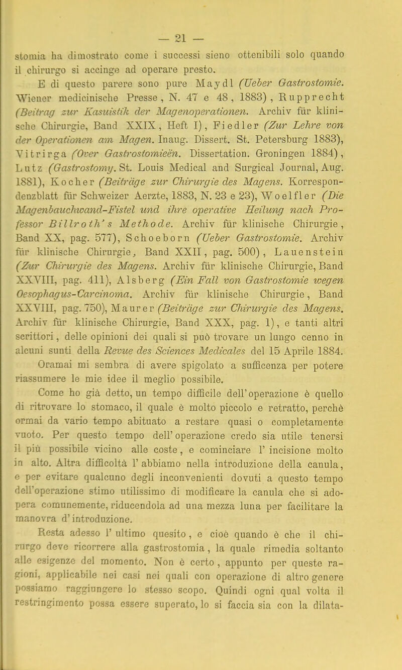 stoiuia ha dimostrato come i successi sieno ottenibili solo quando il chirurgo si accinge ad operare presto. E di questo parere sono pure May di (Ueber Gastrostomie. Wiener medicinische Presse, N. 47 e 48, 1883), Rupprecht (Beitrag zur Kasuistìk der Magenoperationen. Archiv fiir klini- sche Chirurgie, Band XXIX, Heft I), Fiedler (Zur Lehre von de?- Operationen am Magen. Inaug. Dissert. St. Petersburg 1883), Vitrirga fOver Gastì-ostomieén. Dissertation. Groningen 1884), L u t z (Gasirostomy. St. Louis Medicai and Surgical Journal, Aug. 1881), Kocher (Beitràge zur Chirurgie des Magens. Korrespon- denzblatt fùr Schweizer Aerzte, 1883, N. 23 e 23), Woelfler (Die Magenbauchioand-Fistel und ihre operative Heilung nach Pro- fessor Billroth' s Methode. Archiv fiir klinische Chirurgie, Band XX, pag. 577), Schoeborn (Ueber Gastrostomie. Archiv tìir klinische Chirurgie, Band XXII, pag. 500), Lauenstein (Zur Chirurgie des Magens. Archiv fiir klinische Chirurgie, Band XXYIII, pag. 411), Alsberg (Ein Fall von Gastrostomie wegen Oesophagus-Carcinoma. Archiv fiir klinische Chirurgie, Band XXYIII, pag. 750), M a u r e r ('SezYm^e zur Chirurgie des Magens. Archiv fiir klinische Chirurgie, Band XXX, pag. 1), e tanti altri scrittori, delle opinioni dei quali si può trovare un lungo cenno in alcuni sunti della Revue des Sciences Medicales del 15 Aprile 1884. Oramai mi sembra di avere spigolato a sufficenza per potere riassumere le mie idee il meglio possibile. Come ho già detto, un tempo difficile dell'operazione è quello di ritrovare lo stomaco, il quale è molto piccolo e retratto, perchè ormai da vario tempo abituato a restare quasi o completamente vuoto. Per questo tempo dell'operazione credo sia utile tenersi il più possibile vicino alle coste, e cominciare 1' incisione molto in alto. Altra difficoltà l'abbiamo nella introduzione della canula, e per evitare qualcuno degli inconvenienti dovuti a questo tempo dell'operazione stimo utilissimo di modificare la canula che si ado- pera comunemente, riducendola ad una mezza luna per facilitare la manovra d'introduzione. Resta adesso 1' ultimo quesito, e cioè quando è che il chi- rurgo deve ricorrere alla gastrostomia, la quale rimedia soltanto alle esigenze del momento. Non è certo , appunto per queste ra- gioni, applicabile nei casi nei quali con operazione di altro genere possiamo raggiungere lo stesso scopo. Quindi ogni qual volta il restringimento possa essere superato, lo si faccia sia con la dilata-