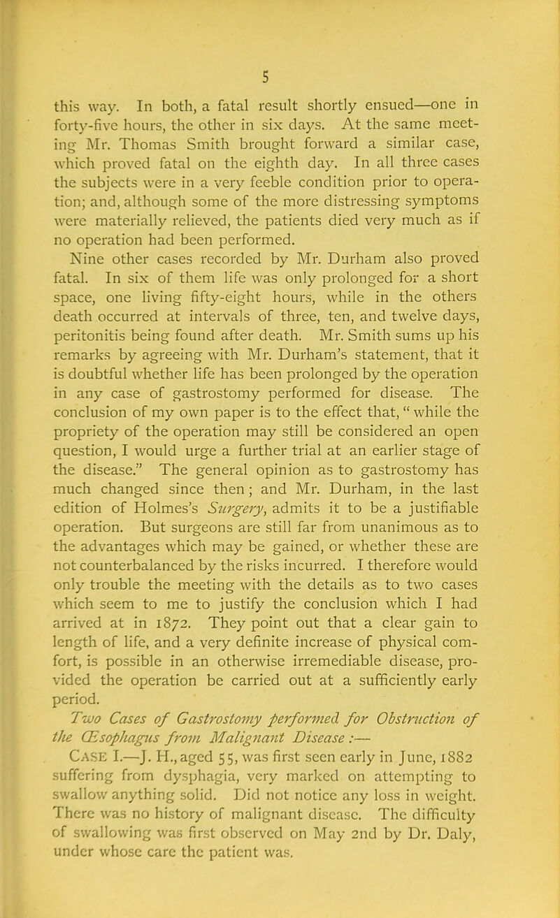 this way. In both, a fatal result shortly ensued—one in forty-five hours, the other in six days. At the same meet- ing Mr. Thomas Smith brought forward a similar case, which proved fatal on the eighth day. In all three cases the subjects were in a very feeble condition prior to opera- tion; and, although some of the more disti'essing symptoms were materially relieved, the patients died very much as if no operation had been performed. Nine other cases recorded by Mr. Durham also proved fatal. In six of them life was only prolonged for a short space, one living fifty-eight hours, while in the others death occurred at intervals of three, ten, and twelve days, peritonitis being found after death. Mr. Smith sums up his remarks by agreeing with Mr. Durham's statement, that it is doubtful whether life has been prolonged by the operation in any case of gastrostomy performed for disease. The conclusion of my own paper is to the effect that,  while the propriety of the operation may still be considered an open question, I would urge a further trial at an earlier stage of the disease. The general opinion as to gastrostomy has much changed since then; and Mr. Durham, in the last edition of Holmes's Surgery, admits it to be a justifiable operation. But surgeons are still far from unanimous as to the advantages which may be gained, or whether these are not counterbalanced by the risks incurred. I therefore would only trouble the meeting with the details as to two cases which seem to me to justify the conclusion which I had arrived at in 1872. They point out that a clear gain to length of life, and a very definite increase of physical com- fort, is possible in an otherwise irremediable disease, pro- vided the operation be carried out at a sufficiently early period. Tujo Cases of Gastrostomy performed for Obstruction of the QLsophagus from Malignant Disease :— Case I.—J. H., aged 55, was first seen early in June, 1S82 suffering from dysphagia, very marked on attempting to swallow anything solid. Did not notice any loss in weight. There was no history of malignant disease. The difficulty of swallowing was first observed on May 2nd by Dr. Daly, under whose care the patient was.