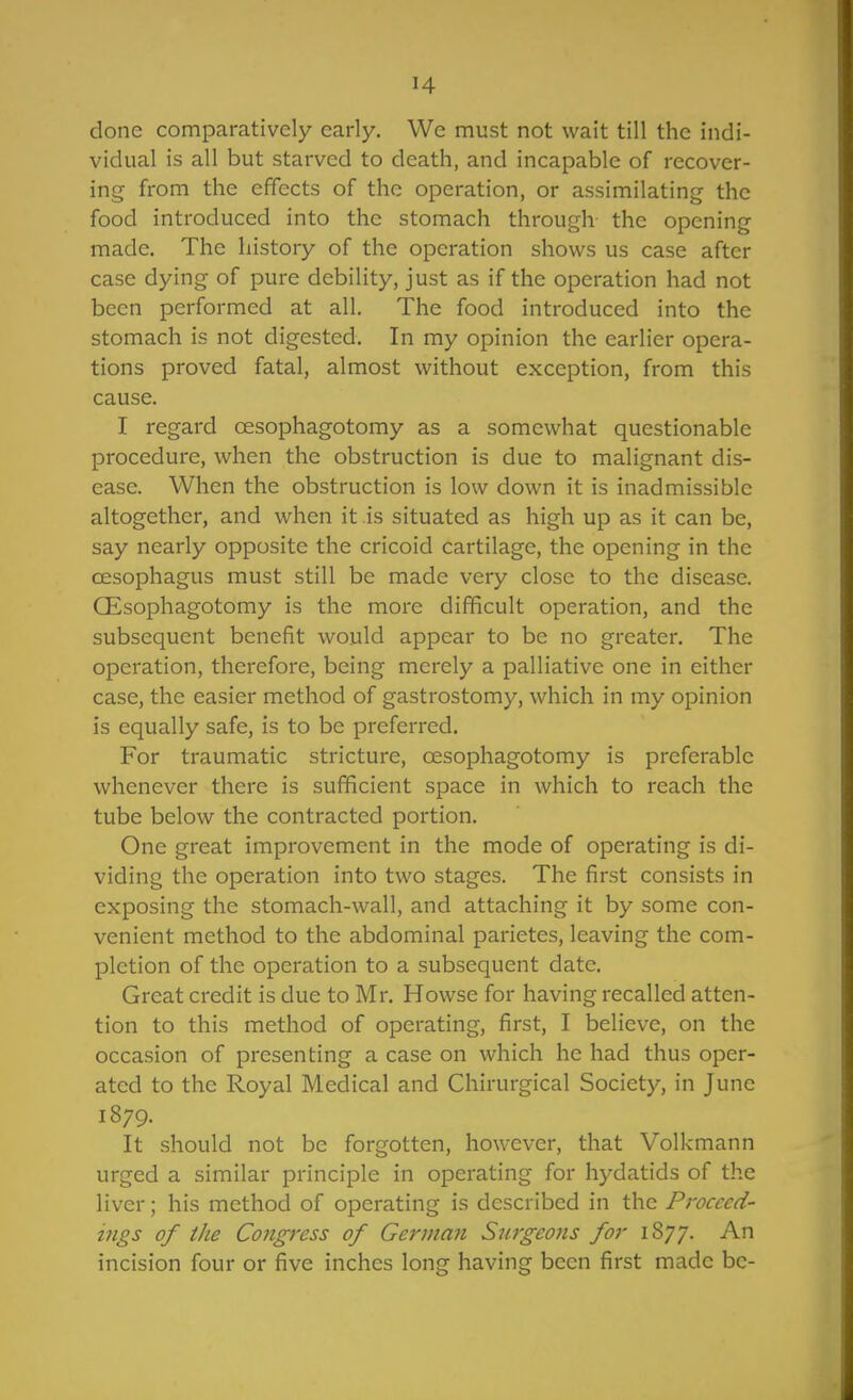 H done comparatively early. We must not wait till the indi- vidual is all but starved to death, and incapable of recover- ing from the effects of the operation, or assimilating the food introduced into the stomach through- the opening made. The history of the operation shows us case after case dying of pure debility, just as if the operation had not been performed at all. The food introduced into the stomach is not digested. In my opinion the earlier opera- tions proved fatal, almost without exception, from this cause. I regard oesophagotomy as a somewhat questionable procedure, when the obstruction is due to malignant dis- ease. When the obstruction is low down it is inadmissible altogether, and when it is situated as high up as it can be, say nearly opposite the cricoid cartilage, the opening in the oesophagus must still be made very close to the disease. CEsophagotomy is the more difficult operation, and the subsequent benefit would appear to be no greater. The operation, therefore, being merely a palliative one in either case, the easier method of gastrostomy, which in my opinion is equally safe, is to be preferred. For traumatic stricture, oesophagotomy is preferable whenever there is sufificient space in which to reach the tube below the contracted portion. One great improvement in the mode of operating is di- viding the operation into two stages. The first consists in exposing the stomach-wall, and attaching it by some con- venient method to the abdominal parietes, leaving the com- pletion of the operation to a subsequent date. Great credit is due to Mr. Howse for having recalled atten- tion to this method of operating, first, I believe, on the occasion of presenting a case on which he had thus oper- ated to the Royal Medical and Chirurgical Society, in June 1879. It should not be forgotten, however, that Volkmann urged a similar principle in operating for hydatids of the liver; his method of operating is described in the Proceed- ings of the Congress of German Surgeons for iSyy. An incision four or five inches long having been first made be-