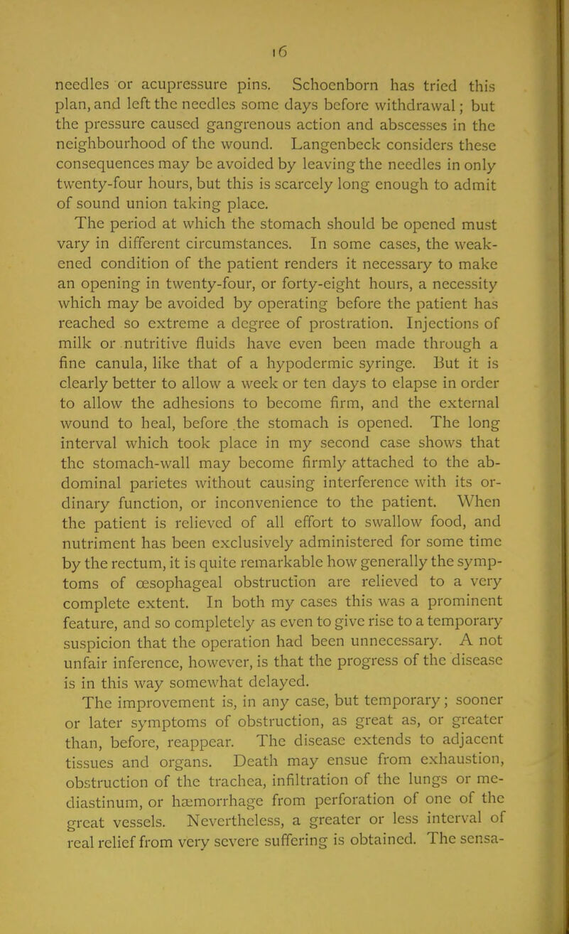 needles or acupressure pins. Schocnborn has tried this plan, and left the needles some days before withdrawal; but the pressure caused gangrenous action and abscesses in the neighbourhood of the wound. Langenbcck considers these consequences may be avoided by leaving the needles in only twenty-four hours, but this is scarcely long enough to admit of sound union taking place. The period at which the stomach should be opened must vary in different circumstances. In some cases, the weak- ened condition of the patient renders it necessary to make an opening in twenty-four, or forty-eight hours, a necessity which may be avoided by operating before the patient has reached so extreme a degree of prostration. Injections of milk or nutritive fluids have even been made through a fine canula, like that of a hypodermic syringe. But it is clearly better to allow a week or ten days to elapse in order to allow the adhesions to become firm, and the external wound to heal, before the stomach is opened. The long interval which took place in my second case shows that the stomach-wall may become firmly attached to the ab- dominal parietes without causing interference with its or- dinary function, or inconvenience to the patient. When the patient is relieved of all effort to swallow food, and nutriment has been exclusively administered for some time by the rectum, it is quite remarkable how generally the symp- toms of oesophageal obstruction are relieved to a very complete extent. In both my cases this was a prominent feature, and so completely as even to give rise to a temporary suspicion that the operation had been unnecessary. A not unfair inference, however, is that the progress of the disease is in this way somewhat delayed. The improvement is, in any case, but temporary; sooner or later symptoms of obstruction, as great as, or greater than, before, reappear. The disease extends to adjacent tissues and organs. Death may ensue from exhaustion, obstruction of the trachea, infiltration of the lungs or me- diastinum, or haemorrhage from perforation of one of the great vessels. Nevertheless, a greater or less interval of real relief from very severe suffering is obtained. The scnsa-