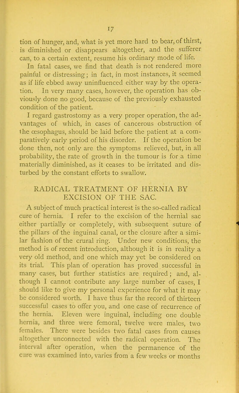 tion of hunger, and, what is yet more hard to bear, of thirst, is diminished or disappears altogether, and the sufferer can, to a certain extent, resume his ordinary mode of life. In fatal cases, we find that death is not rendered more painful or distressing; in fact, in most instances, it seemed as if life ebbed away uninfluenced either way by the opera- tion. In very many cases, however, the operation has ob- viously done no good, because of the previously exhausted condition of the patient. I regard gastrostomy as a very proper operation, the ad- vantages of which, in cases of cancerous obstruction of ihe oesophagus, should be laid before the patient at a com- paratively early period of his disorder. If the operation be done then, not only are the symptoms relieved, but, in all probability, the rate of growth in the tumour is for a time materially diminished, as it ceases to be irritated and dis- turbed by the constant efforts to swallow. RADICAL TREATMENT OF HERNIA BY EXCISION OF THE SAC. A subject of much practical interest is the so-called radical cure of hernia. I refer to the excision of the hernial sac either partially or completely, with subsequent suture of the pillars of the inguinal canal, or the closure after a simi- lar fashion of the crural ring. Under new conditions, the method is of recent introduction, although it is in reality a very old method, and one which may yet be considered on its trial. This plan of operation has proved successful in many cases, but further statistics are required ; and, al- though I cannot contribute any large number of cases, I should like to give my personal experience for what it may be considered worth. I have thus far the record of thirteen successful cases to offer you, and one case of recurrence of the hernia. Eleven were inguinal, including one double hernia, and three were femoral, twelve were males, two females. There were besides two fatal cases from causes altogether unconnected with the radical operation. The interval after operation, when the permanence of the cure was examined into, varies from a few weeks or months