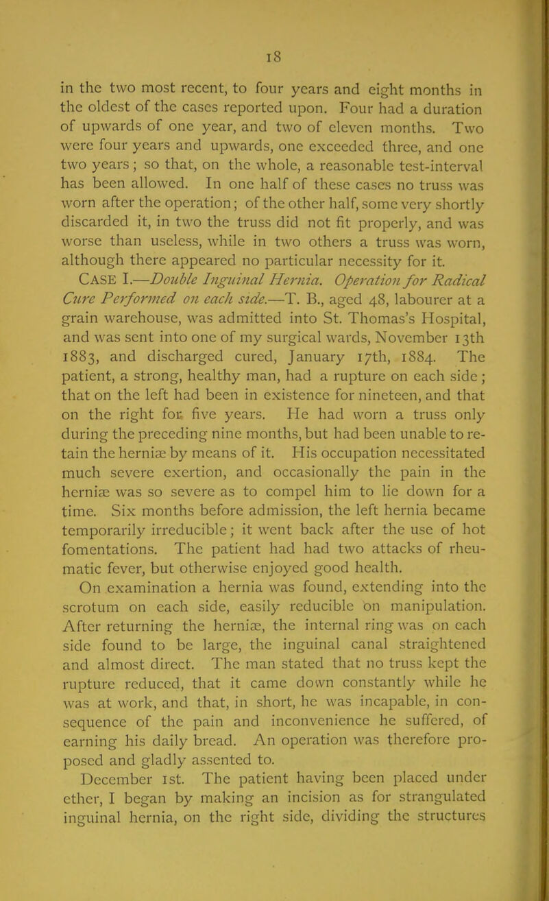 in the two most recent, to four years and eight months in the oldest of the cases reported upon. Four had a duration of upwards of one year, and two of eleven months. Two were four years and upwards, one exceeded three, and one two years; so that, on the whole, a reasonable test-interval has been allowed. In one half of these cases no truss was worn after the operation; of the other half, some very shortly discarded it, in two the truss did not fit properly, and was worse than useless, while in two others a truss was worn, although there appeared no particular necessity for it. Case I.—Double Inguinal Hernia. Operation for Radical Oire Performed on each side.—T. B., aged 48, labourer at a grain warehouse, was admitted into St. Thomas's Hospital, and was sent into one of my surgical wards, November 13th 1883, and discharged cured, January 17th, 1884. The patient, a strong, healthy man, had a rupture on each side ; that on the left had been in existence for nineteen, and that on the right for five years. He had worn a truss only during the preceding nine months, but had been unable to re- tain the herniae by means of it. His occupation necessitated much severe exertion, and occasionally the pain in the herniae was so severe as to compel him to lie down for a time. Six months before admission, the left hernia became temporarily irreducible; it went back after the use of hot fomentations. The patient had had two attacks of rheu- matic fever, but otherwise enjoyed good health. On examination a hernia was found, extending into the scrotum on each side, easily reducible on manipulation. After returning the hernia:;, the internal ring was on each side found to be large, the inguinal canal straightened and almost direct. The man stated that no truss kept the rupture reduced, that it came down constantly while he was at work, and that, in short, he was incapable, in con- sequence of the pain and inconvenience he suffered, of earning his daily bread. An operation was therefore pro- posed and gladly assented to. December ist. The patient having been placed under ether, I began by making an incision as for strangulated inguinal hernia, on the right side, dividing the structures