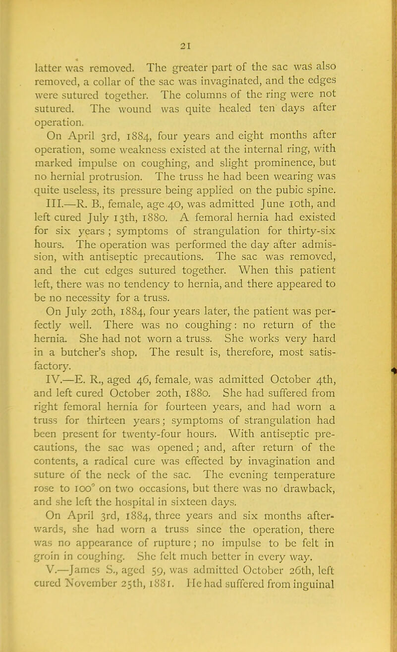 latter was removed. The greater part of the sac was also removed, a collar of the sac was invaginated, and the edges were sutured together. The columns of the ring were not sutured. The wound was quite healed ten days after operation. On April 3rd, 18S4, four years and eight months after operation, some weakness existed at the internal ring, with marked impulse on coughing, and slight prominence, but no hernial protrusion. The truss he had been wearing was quite useless, its pressure being applied on the pubic spine, III. —R. B., female, age 40, was admitted June loth, and left cured July 13th, 1880. A femoral hernia had existed for six years ; symptoms of strangulation for thirty-six hours. The operation was performed the day after admis- sion, with antiseptic precautions. The sac was removed, and the cut edges sutured together. When this patient left, there was no tendency to hernia, and there appeared to be no necessity for a truss. On July 20th, 1884, four years later, the patient was per- fectly well. There was no coughing: no return of the hernia. She had not worn a truss. She works very hard in a butcher's shop. The result is, therefore, most satis- factory. IV. —E. R., aged 46, female, was admitted October 4th, and left cured October 20th, 1880. She had suffered from right femoral hernia for fourteen years, and had worn a truss for thirteen years; symptoms of strangulation had been present for twenty-four hours. With antiseptic pre- cautions, the sac was opened; and, after return of the contents, a radical cure was effected by invagination and suture of the neck of the sac. The evening temperature rose to 100'' on two occasions, but there was no drawback, and .she left the hospital in sixteen days. On April 3rd, 1884, three years and six months after- wards, she had worn a truss since the operation, there was no appearance of rupture; no impulse to be felt in groin in coughing. She felt much better in every way. V. —James S., aged 59, was admitted October 2Cth, left cured November 25th, 1881. He had suffered from inguinal