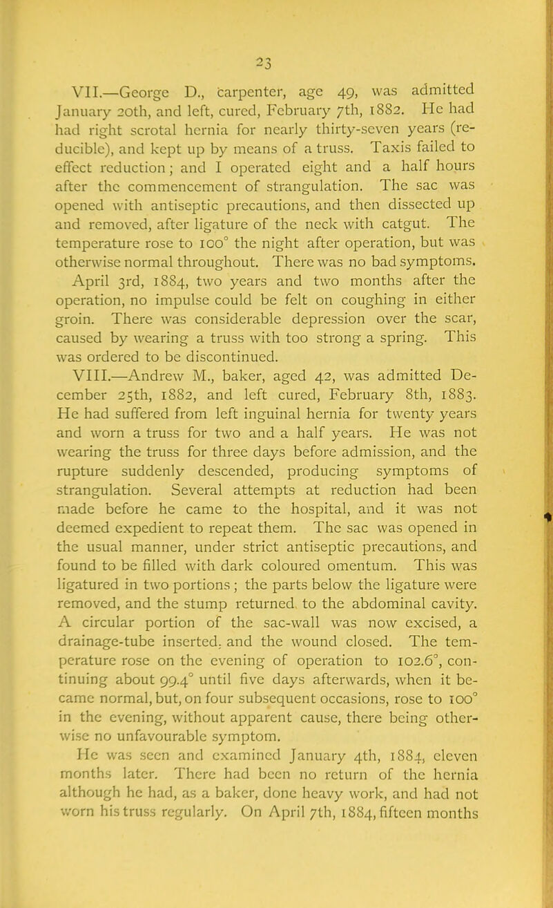 VII. —George D., carpenter, age 49, was admitted January 20th, and left, cured, February 7th, 1882. He had had right scrotal hernia for nearly thirty-seven years (re- ducible), and kept up by means of a truss. Taxis failed to effect reduction; and I operated eight and a half hours after the commencement of strangulation. The sac was opened with antiseptic precautions, and then dissected up and removed, after ligature of the neck with catgut. The temperature rose to 100° the night after operation, but was otherwise normal throughout. There was no bad symptoms. April 3rd, 1884, two years and two months after the operation, no impulse could be felt on coughing in either groin. There was considerable depression over the scar, caused by wearing a truss with too strong a spring. This was ordered to be discontinued. VIII. —Andrew M., baker, aged 42, was admitted De- cember 25th, 1882, and left cured, February 8th, 1883. He had suffered from left inguinal hernia for twenty years and worn a truss for two and a half years. He was not wearing the truss for three days before admission, and the rupture suddenly descended, producing symptoms of strangulation. Several attempts at reduction had been made before he came to the hospital, and it was not deemed expedient to repeat them. The sac was opened in the usual manner, under strict antiseptic precautions, and found to be filled with dark coloured omentum. This was ligatured in two portions ; the parts below the ligature were removed, and the stump returned, to the abdominal cavity. A circular portion of the sac-wall was now excised, a drainage-tube inserted,, and the wound closed. The tem- perature rose on the evening of operation to 102.6°, con- tinuing about 99.4° until five days afterwards, when it be- came normal, but, on four subsequent occasions, rose to 100° in the evening, without apparent cause, there being other- wi.se no unfavourable symptom. He was seen and examined January 4th, 1881, eleven months later. There had been no return of the hernia although he had, as a baker, done heavy work, and had not v/orn his truss regularly. On April 7th, 1884, fifteen months