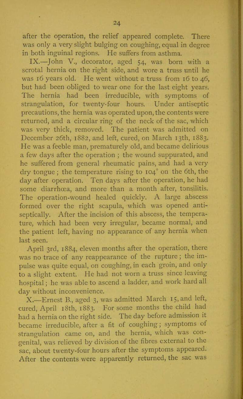 after the operation, the relief appeared complete. There was only a very slight bulging on coughing, equal in degree in both inguinal regions. He suffers from asthma. IX.—John v., decorator, aged 54, was born with a scrotal hernia on the right side, and wore a truss until he was 16 years old. He went without a truss from 16 to 46, but had been obliged to wear one for the last eight years. The hernia had been irreducible, with symptoms of strangulation, for twenty-four hours. Under antiseptic precautions, the hernia was operated upon, the contents were returned, and a circular ring of the neck of the sac, which was very thick, removed. The patient was admitted on December 26th, 1882, and left, cured, on March 13th, 1883. He was a feeble man, prematurely old, and became delirious a few days after the operation ; the wound suppurated, and he suffered from general rheumatic pains, and had a very dry tongue ; the temperature rising to 104° on the 6th, the day after operation. Ten days after the operation, he had some diarrhoea, and more than a month after, tonsilitis. The operation-wound healed quickly. A large abscess formed over the right scapula, which was opened anti- scptically. After the incision of this abscess, the tempera- ture, which had been very irregular, became normal, and the patient left, having no appearance of any hernia when last seen. April 3rd, 1884, eleven months after the operation, there was no trace of any reappearance of the rupture ; the im- pulse was quite equal, on coughing, in each groin, and only to a slight extent. He had not worn a truss since leaving hospital; he was able to ascend a ladder, and work hard all day without inconvenience. X.—Ernest B., aged 3, was admitted March 15, and left, cured, April i8th, 1883. For some months the child had had a hernia on the right side. The day before admission it became irreducible, after a fit of coughing; symptoms of strangulation came on, and the hernia, which was con- genital, was relieved by division of the fibres external to the sac, about twenty-four hours after the symptoms appeared. After the contents were apparently returned, the sac was