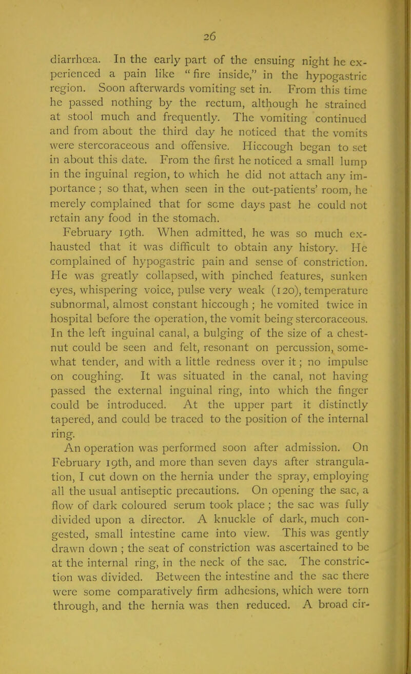 diarrhoea. In the early part of the ensuing night he ex- perienced a pain like  fire inside, in the hypogastric region. Soon afterwards vomiting set in. From this time he passed nothing by the rectum, although he strained at stool much and frequently. The vomiting continued and from about the third day he noticed that the vomits were stercoraceous and offensive. Hiccough began to set in about this date. From the first he noticed a small lump in the inguinal region, to which he did not attach any im- portance ; so that, when seen in the out-patients' room, he merely complained that for some days past he could not retain any food in the stomach. February 19th. When admitted, he was so much ex- hausted that it was difficult to obtain any history. He complained of hypogastric pain and sense of constriction. He was greatly collapsed, with pinched features, sunken eyes, whispering voice, pulse very weak (120), temperature subnormal, almost constant hiccough ; he vomited twice in hospital before the operation, the vomit being stercoraceous. In the left inguinal canal, a bulging of the size of a chest- nut could be seen and felt, resonant on percussion, some- what tender, and with a little redness over it; no impulse on coughing. It was situated in the canal, not having passed the external inguinal ring, into which the finger could be introduced. At the upper part it distinctly tapered, and could be traced to the position of the internal ring. An operation was performed soon after admission. On February 19th, and more than seven days after strangula- tion, I cut down on the hernia under the spray, employing all the usual antiseptic precautions. On opening the sac, a flow of dark coloured serum took place ; the sac was fully divided upon a director. A knuckle of dark, much con- gested, small intestine came into view. This was gently drawn down ; the seat of constriction was ascertained to be at the internal ring, in the neck of the sac. The constric- tion was divided. Between the intestine and the sac there were some comparatively firm adhesions, which were torn through, and the hernia was then reduced. A broad cir-