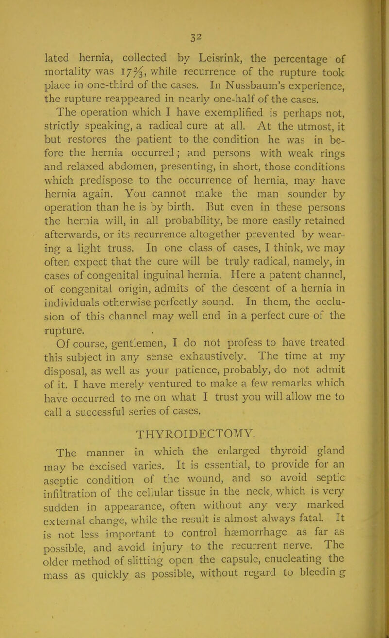 lated hernia, collected by Leisrink, the percentage of mortality was 17^, while recurrence of the rupture took place in one-third of the cases. In Nussbaum's experience, the rupture reappeared in nearly one-half of the cases. The operation which I have exemplified is perhaps not, strictly speaking, a radical cure at all. At the utmost, it but restores the patient to the condition he was in be- fore the hernia occurred; and persons with weak rings and relaxed abdomen, presenting, in short, those conditions which predispose to the occurrence of hernia, may have hernia again. You cannot make the man sounder by operation than he is by birth. But even in these persons the hernia will, in all probability, be more easily retained afterwards, or its recurrence altogether prevented by wear- ing a light truss. In one class of cases, I think, we may often expect that the cure will be truly radical, namely, in cases of congenital inguinal hernia. Here a patent channel, of congenital origin, admits of the descent of a hernia in individuals otherwise perfectly sound. In them, the occlu- sion of this channel may well end in a perfect cure of the rupture. Of course, gentlemen, I do not profess to have treated this subject in any sense exhaustively. The time at my disposal, as well as your patience, probably, do not admit of it. I have merely ventured to make a few remarks which have occurred to me on what I trust you will allow me to call a successful series of cases. THYROIDECTOMY. The manner in which the enlarged thyroid gland may be excised varies. It is essential, to provide for an aseptic condition of the wound, and so avoid septic infiltration of the cellular tissue in the neck, which is very sudden in appearance, often without any very marked external change, while the result is almost always fatal. It is not less important to control haemorrhage as far as possible, and avoid injury to the recurrent nerve. The older method of slitting open the capsule, enucleating the mass as quickly as possible, without regard to bleedin g