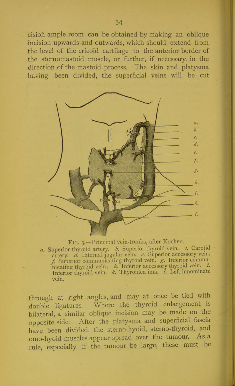 cisioh ample room can be obtained by making an oblique incision upwards and outwards, which should extend from the level of the cricoid cartilage to the anterior border of the sternomastoid muscle, or further, if necessary, in the direction of the mastoid process. The skin and platysma having been divided, the superficial veins will be cut Fig. 3.—Principal vein-trunks, after Kocher. a. Superior thyroid artery, d. Superior thyroid vein. c. Carotid artery, d. Internal jugular vein. e. Superior accessory vein. / Superior communicating thyroid vein. j^. Inferior commu- nicating thyroid vein. /i. Inferior accessory thyroid vein. /. Inferior thyroid vein. L Thyroidea ima. /. Left innominate vein. through at right angles, and may at once be tied with double ligatures. Where the thyroid enlargement is bilateral, a similar oblique incision may be made on the opposite side. After the platysma and superficial fascia have been divided, the sterno-hyoid, sterno-thyroid, and omo-hyoid muscles appear spread over the tumour. As a rule, especially if the tumour be large, these must be