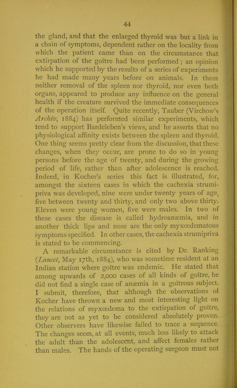 the gland, and that the enlarged thyroid was but a link in a chain of symptoms, dependent rather on the locality from which the patient came than on the circumstance that extirpation of the goitre had been performed ; an opinion which he supported by the results of a series of experiments he had made many years before on animals. In them neither removal of the spleen nor thyroid, nor even both organs, appeared to produce any influence on the general health if the creature survived the immediate consequences of the operation itself Quite recently, Taubcr (Virchow's Archiv, 1884) has performed similar experiments, which tend to support Bardeleben's views, and he asserts that no physiological affinity exists between the spleen and thyroid. One thing seems pretty clear from the discussion, that these changes, when they occur, are prone to do so in young persons before the age of twenty, and during the growing period of life, rather than after adolescence is reached. Indeed, in Kocher's series this fact is illustrated, for, amongst the sixteen cases in which the cachexia strumi- priva was developed, nine were under twenty years of age^ five between twenty and thirty, and only two above thirty. Eleven were young women, five were males. In two of these cases the disease is called hydroana;mia, and in another thick lips and nose are the only myxoedematous symptoms specified. In other cases, the cachexia strumipriva is stated to be commencing. A remarkable circumstance is cited by Dr. Ranking {Lancet, May 17th, 1884), who was sometime resident at an Indian station where goitre was endemic. He stated that among upwards of 2,000 cases of all kinds of goitre, he did not find a single case of anosmia in a goitrous subject. I submit, therefore, that although the observations of Kocher have thrown a new and most interesting light on the relations of myxcedema to the extirpation of goitre, they are not as yet to be considered absolutely proven. Other observers have likewise failed to trace a sequence. The changes seem, at all events, much less likely to attack the adult than the adolescent, and affect females rather than males. The hands of the operating surgeon must not