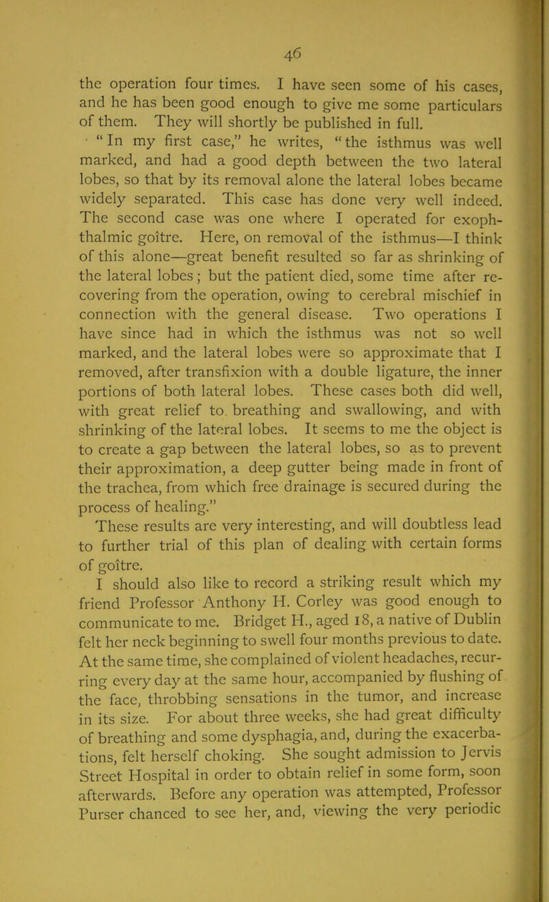 the operation four times. I have seen some of his cases, and he has been good enough to give me some particulars of them. They will shortly be published in full. • In my first case, he writes, the isthmus was well marked, and had a good depth between the two lateral lobes, so that by its removal alone the lateral lobes became widely separated. This case has done very well indeed. The second case was one where I operated for exoph- thalmic goitre. Here, on removal of the isthmus—I think of this alone—great benefit resulted so far as shrinking of the lateral lobes; but the patient died, some time after re- covering from the operation, owing to cerebral mischief in connection with the general disease. Two operations I have since had in which the isthmus was not so well marked, and the lateral lobes were so approximate that I removed, after transfixion with a double ligature, the inner portions of both lateral lobes. These cases both did well, with great relief to, breathing and swallowing, and with shrinking of the lateral lobes. It seems to me the object is to create a gap between the lateral lobes, so as to prevent their approximation, a deep gutter being made in front of the trachea, from which free drainage is secured during the process of healing. These results are very interesting, and will doubtless lead to further trial of this plan of dealing with certain forms of goitre. I should also like to record a striking result which my friend Professor Anthony H. Corley was good enough to communicate to me. Bridget H., aged i8, a native of Dublin felt her neck beginning to swell four months previous to date. At the same time, she complained of violent headaches, recur- ring every day at the same hour, accompanied by flushing of the face, throbbing sensations in the tumor, and increase in its size. For about three weeks, she had great difficult)- of breathing and some dysphagia, and, during the exacerba- tions, felt herself choking. She sought admission to Jervis Street Hospital in order to obtain relief in some form, soon afterwards. Before any operation was attempted. Professor Purser chanced to see her, and, viewing the very periodic