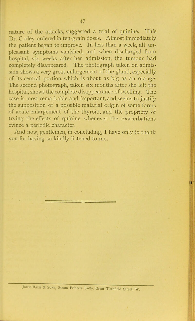 nature of the attacks, suggested a trial of quinine. This I)r. Corley ordered in ten-grain doses. Almost immediately the patient began to improve. In less than a week, all un- pleasant symptoms vanished, and when discharged from hospital, six weeks after her admission, the tumour had completely disappeared. The photograph taken on admis- sion shows a very great enlargement of the gland, especially of its central portion, which is about as big as an orange. The second photograph, taken six months after she left the hospital, shows the complete disappearance of swelling. The case is most remarkable and important, and seems to justify the supposition of a possible malarial origin of some forms of acute enlargement of the thyroid, and the propriety of trj'ing the effects of quinine whenever the exacerbations evince a periodic character. And now, gentlemen, in concluding, I have only to thank you for having so kindly listened to me. John I!ale & Sous, Steam Primer:,, 87-89, Great Tilchfield Street, W.