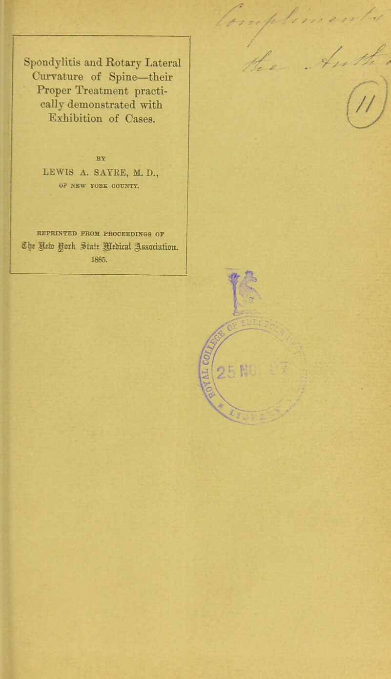 / Spondylitis and Rotary Lateral Curvature of Spine—their Proper Treatment practi- cally demonstrated with Exhibition of Cases. BY LEWIS A. SAYKE, M. D., OF NEW TOBE OOUNTT. BEPBOTED PROM PROCEEDrNGS OP S^t Pt^D goih ^tai! Uttltiral ^ssoda&ti. 1885.