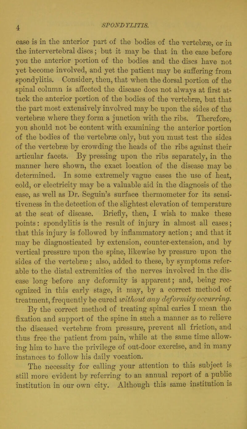 ease is in tlie anterior part of the bodies of the vertebrae, or in the intervertebral discs; but it may be that in the case before you the anterior portion of the bodies and the discs have not yet become involved, and yet the patient may be suffering from spondylitis. Consider, then, that when the dorsal portion of the spinal column is affected the disease does not always at first at- tack the anterior portion of the bodies of the vertebrse, but that the part most extensively involved may be upon the sides of the vertebrse where they form a junction with the ribs. Therefore, you should not be content with examining the anterior portion of the bodies of the vertebrse only, but you must test the sides of the vertebrse by crowding the heads of the ribs against their articular facets. By pressing upon the ribs separately, in the manner here shown, the exact location of the disease may be determined. In some extremely vague cases the use of heat, cold, or electricity may be a valuable aid in the diagnosis of the case, as well as Dr. Seguin's surface thermometer for its sensi- tiveness in the detection of the slightest elevation of temperature at the seat of disease. Briefly, then, I wish to make these points: spondylitis is the result of injury in almost all cases; that this injury is followed by inflammatory action; and that it may be diagnosticated by extension, counter-extension, and by vertical pressure upon the spine, likewise by pressure upon the sides of the vertebrse; also, added to these, by symptoms refer- able to the distal extremities of the nerves involved in the dis- ease long before any deformity is apparent; and, being rec- ognized in this early stage, it may, by a correct method of treatment, frequently be cured without any deformity occurring. By the correct method of treating spinal caries I mean the fixation and support of the spine in such a manner as to relieve the diseased vertebrse from pressure, prevent all fi-iction, and thus free the patient from pain, while at the same time allow- ing him to have the privilege of out-door exercise, and in many instances to follow his daily vocation. The necessity for calling your attention to this subject is still more evident by referring to an annual report of a public institution in our own city. Although this same institution is