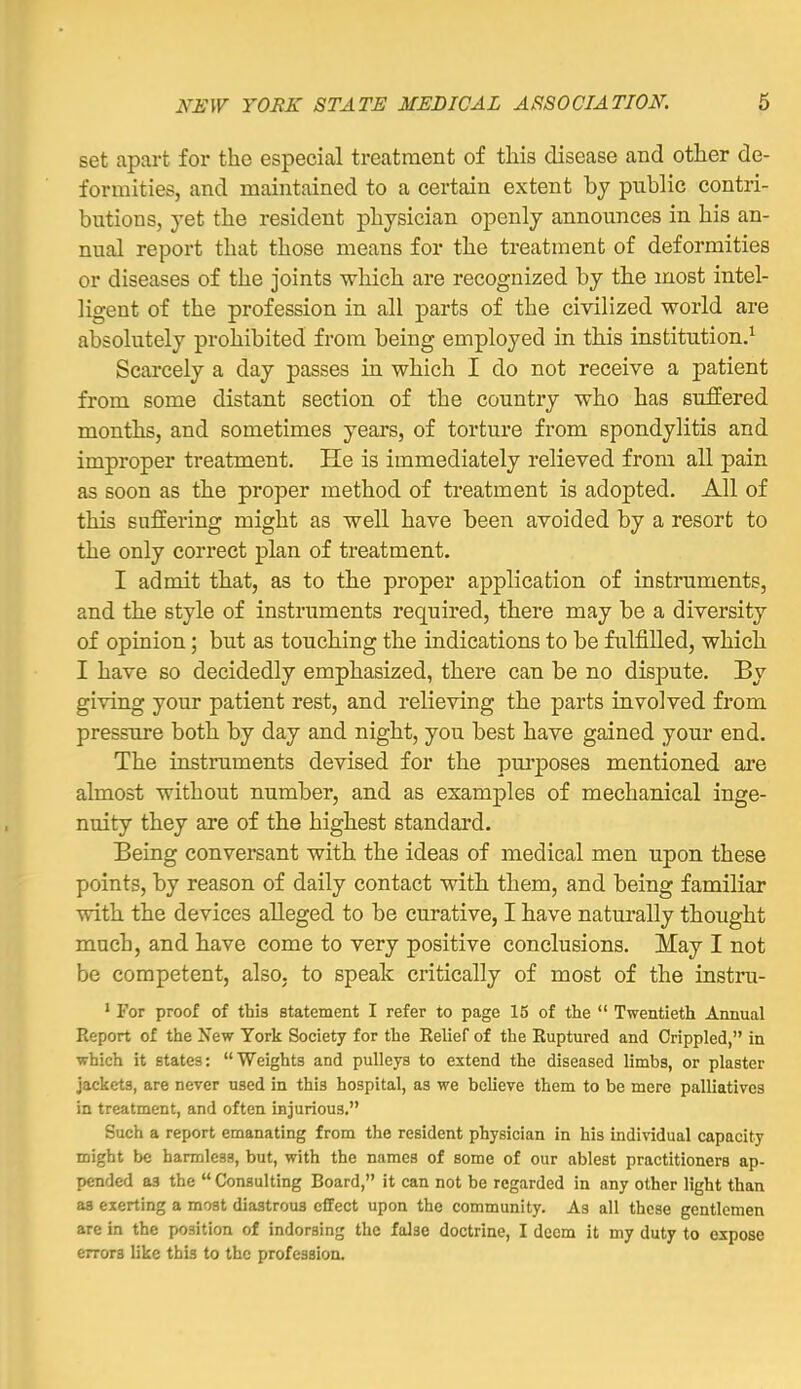 set apart for the especial treatment of this disease and other de- formities, and maintained to a certain extent by public contri- butions, yet the resident physician openly announces in his an- nual report that those means for the treatment of deformities or diseases of the joints which are recognized by the most intel- ligent of the profession in all parts of the civilized world are absolutely prohibited from being employed in this institution.^ Scarcely a day passes in which I do not receive a patient from some distant section of the country who has suffered months, and sometimes years, of torture from spondylitis and improper treatment. He is immediately relieved from all pain as soon as the proper method of treatment is adopted. All of this suffering might as well have been avoided by a resort to the only correct plan of treatment, I admit that, as to the proper application of instruments, and the style of instruments required, there may be a diversity of opinion; but as touching the indications to be fulfilled, which I have so decidedly emphasized, there can be no dispute. By giving your patient rest, and relieving the parts involved from pressure both by day and night, you best have gained your end. The instruments devised for the purposes mentioned are almost without number, and as examples of mechanical inge- nuity they are of the highest standard. Being conversant with the ideas of medical men upon these points, by reason of daily contact with them, and being familiar with the devices alleged to be curative, I have naturally thought much, and have come to very positive conclusions. May I not be competent, also, to speak critically of most of the instru- ' For proof of this statement I refer to page 15 of the  Twentieth Annual Report of the New York Society for the Relief of the Ruptured and Crippled, in which it states: Weights and pulleys to extend the diseased limbs, or plaster jackets, are never used in this hospital, as we believe them to be mere palliatives in treatment, and often injurious, Such a report emanating from the resident physician in his individual capacity might be harmless, but, with the names of some of our ablest practitioners ap- pended as the  Consulting Board, it can not be regarded in any other light than as exerting a most diastrous effect upon the community. As all these gentlemen are in the position of indorsing the false doctrine, I deem it my duty to expose errors like this to the profession.