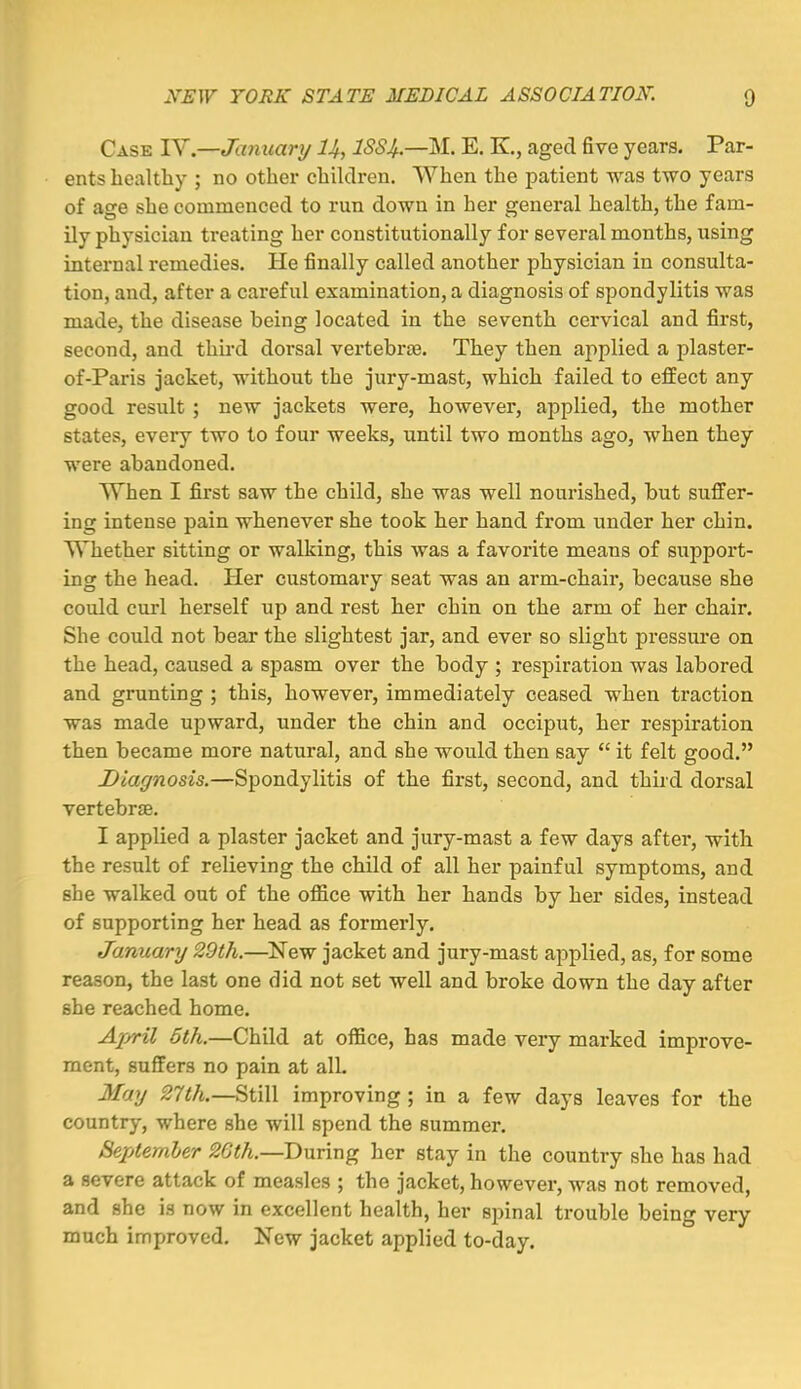 Case lY.—Jamtanj U, ISS4.—M. E. K., aged five years. Par- ents healthy ; no other children. When the patient was two years of age she commenced to run down in her general health, the fam- ily physician treating her constitutionally for several months, using internal remedies. He finally called another physician in consulta- tion, and, after a careful examination, a diagnosis of spondylitis was made, the disease being located in the seventh cervical and first, second, and third dorsal vertebrae. They then applied a plaster- of-Paris jacket, without the jury-mast, which failed to effect any good result ; new jackets were, however, applied, the mother states, every two to four weeks, until two months ago, when they were abandoned. When I first saw the child, she was well nourished, but suffer- ing intense pain whenever she took her hand from under her chin. Whether sitting or walking, this was a favorite naeans of support- ing the head. Her customary seat was an arm-chair, because she could curl herself up and rest her chin on the arm of her chair. She could not bear the slightest jar, and ever so slight pressure on the head, caused a spasm over the body ; respiration was labored and grunting ; this, however, immediately ceased when traction was made upward, under the chin and occiput, her respiration then became more natural, and she would then say  it felt good. Diagnosis,—Spondylitis of the first, second, and third dorsal vertebr£e. I applied a plaster jacket and jury-mast a few days after, with the result of relieving the child of all her painful symptoms, and she walked out of the office with her hands by her sides, instead of supporting her head as formerly. January 29th.—New jacket and jury-mast applied, as, for some reason, the last one did not set well and broke down the day after she reached home. April 6th.—Child at office, has made very marked improve- ment, suffers no pain at all. 3Iay 27th.—Still improving ; in a few days leaves for the country, where she will spend the summer. September 26th.—During her stay in the country she has had a severe attack of measles ; the jacket, however, was not removed, and she is now in excellent health, her spinal trouble being very much improved. New jacket applied to-day.