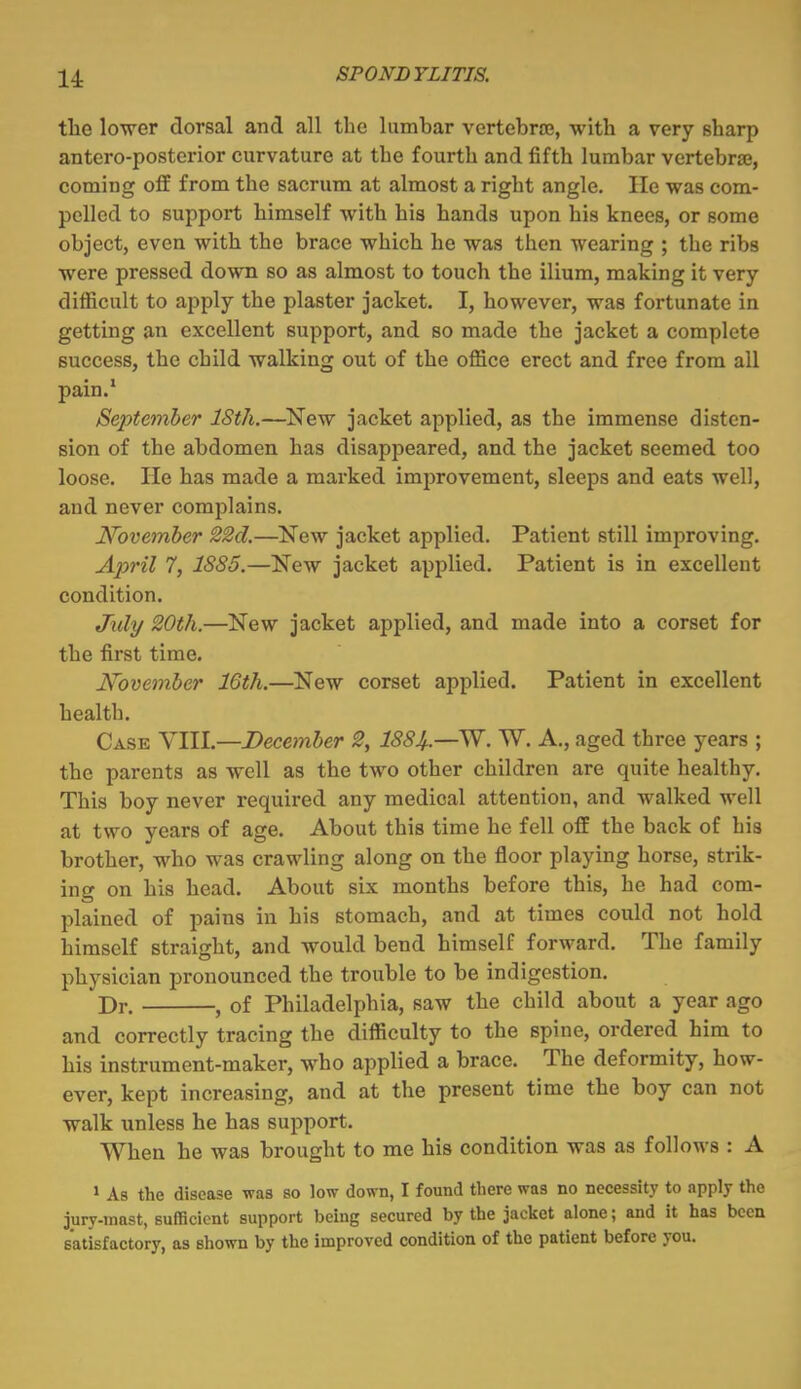 the lower dorsal and all the lumbar vertebrae, with a very sharp antero-postcrior curvature at the fourth and fifth lumbar vertebrae, coming off from the sacrum at almost a right angle. He was com- pelled to support himself with his hands upon his knees, or some object, even with the brace which he was then wearing ; the ribs were pressed down so as almost to touch the ilium, making it very difficult to apply the plaster jacket. I, however, was fortunate in getting an excellent support, and so made the jacket a complete success, the child walking out of the office erect and free from all pain.* September IStJi.—^New jacket applied, as the immense disten- sion of the abdomen has disappeared, and the jacket seemed too loose. He has made a marked improvement, sleeps and eats well, and never complains. November 22d,—INTew jacket applied. Patient still improving. April 7, 18S5.—New jacket applied. Patient is in excellent condition. July 20th.—New jacket applied, and made into a corset for the first time. November 16th.—New corset applied. Patient in excellent health. Case YllL—December 2, ISSJ^.—SS'. W. A., aged three years ; the parents as well as the two other children are quite healthy. This boy never required any medical attention, and walked well at two years of age. About this time he fell off the back of his brother, who was crawling along on the floor playing horse, strik- ing on his head. About six months before this, he had com- plained of pains in his stomach, and at times could not hold himself straight, and would bend himself forward. The family physician pronounced the trouble to be indigestion. Dr. , of Philadelphia, saw the child about a year ago and correctly tracing the difficulty to the spine, ordered him to his instrument-maker, who applied a brace. The deformity, how- ever, kept increasing, and at the present time the boy can not walk unless he has support. When he was brought to me his condition was as follows : A » As the disease was so low down, I found there was no necessity to apply the jury-mast, sufficient support being secured by the jacket alone; and it has been satisfactory, as shown by the improved condition of the patient before you.