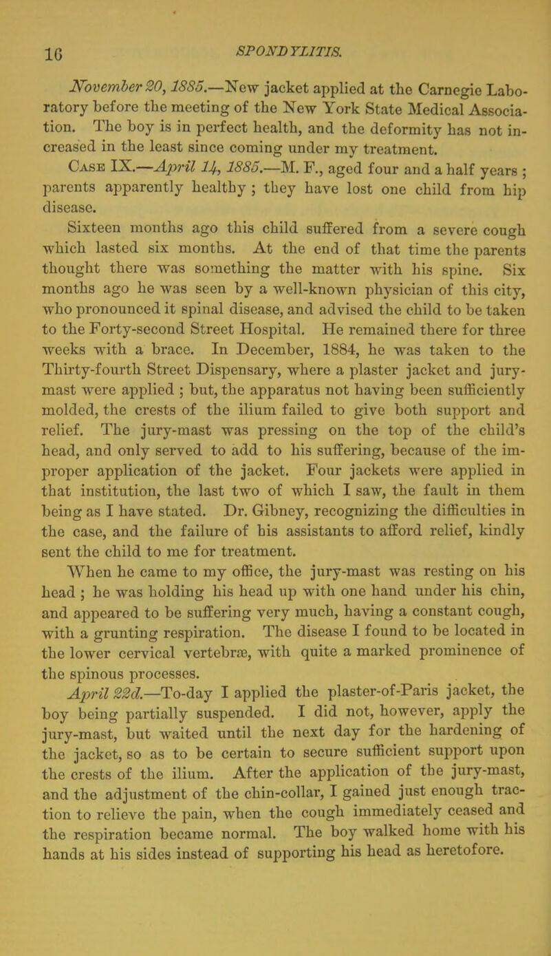 IG N'ovemher20, ISSS.—'New jacket applied at the Carnegie Labo- ratory before the meeting of the New York State Medical Associa- tion. The boy is in perfect health, and the deformity has not in- creased in the least since coming under my treatment. Case IX^—A^yril U, 1885.—M. F., aged four and a half years ; parents apparently healthy ; they have lost one child from hip disease. Sixteen months ago this child suffered from a severe cough which lasted six months. At the end of that time the parents thought there was something the matter with his spine. Six months ago he was seen by a well-known physician of this city, who pronounced it spinal disease, and advised the child to be taken to the Forty-second Street Hospital. He remained there for three weeks with a brace. In December, 1884, he was taken to the Thirty-fourth Street Dispensary, where a plaster jacket and jury- mast were applied ; but, the apparatus not having been sufficiently molded, the crests of the ilium failed to give both support and relief. The jury-mast was pressing on the top of the child's head, and only served to add to his suffering, because of the im- proper application of the jacket. Four jackets were applied in that institution, the last two of which I saw, the fault in them being as I have stated. Dr. Gibney, recognizing the difficulties in the case, and the failure of his assistants to afford relief, kindly Bent the child to me for treatment. When he came to my office, the jury-mast was resting on his head ; he was holding his head up with one hand under his chin, and appeared to be suffering very much, having a constant cough, with a grunting respiration. The disease I found to be located in the lower cervical vertebrse, with quite a marked prominence of the spinous processes. A2)ril ^M—To-day I applied the plaster-of-Paris jacket, the boy being partially suspended. I did not, however, apply the jury-mast, but waited until the next day for the hardening of the jacket, so as to be certain to secure sufficient support upon the crests of the ilium. After the application of the jury-mast, and the adjustment of the chin-collar, I gained just enough trac- tion to relieve the pain, when the cough immediately ceased and the respiration became normal. The boy Avalked home with his hands at his sides instead of supporting his head as heretofore.