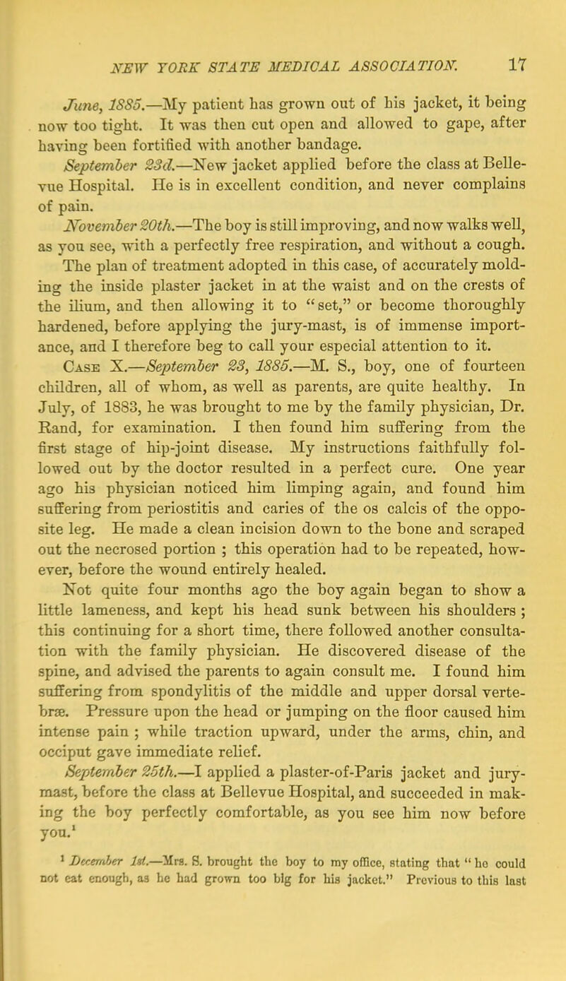 Juney ISSo.—My patient has grown out of his jacket, it being now too tight. It was then cut open and allowed to gape, after having been fortified with another bandage. September 28d.—New jacket applied before the class at Belle- vue Hospital. He is in excellent condition, and never complains of pain. November 20th.—The boy is still improving, and now walks well, as you see, with a perfectly free respiration, and without a cough. The plan of treatment adopted in this case, of accurately mold- ing the inside plaster jacket in at the waist and on the crests of the ilium, and then allowing it to  set, or become thoroughly hardened, before applying the jury-mast, is of immense import- ance, and I therefore beg to call your especial attention to it. Case X.—September 28, 1885.—M. S., boy, one of fourteen children, all of whom, as well as parents, are quite healthy. In July, of 1883, he was brought to me by the family physician. Dr. Hand, for examination. I then found him suffering from the first stage of hip-joint disease. My instructions faithfully fol- lowed out by the doctor resulted in a perfect cure. One year ago his physician noticed him limping again, and found him suffering from periostitis and caries of the os calcis of the oppo- site leg. He made a clean incision down to the bone and scraped out the necrosed portion ; this operation had to be repeated, how- ever, before the wound entirely healed. Not quite four months ago the boy again began to show a little lameness, and kept his head sunk between his shoulders ; this continuing for a short time, there followed another consulta- tion with the family physician. He discovered disease of the spine, and advised the parents to again consult me. I found him suffering from spondylitis of the middle and upper dorsal verte- brae. Pressure upon the head or jumping on the floor caused him intense pain ; while traction upward, under the arms, chin, and occiput gave immediate relief. September 25th.—I applied a plaster-of-Paris jacket and jury- mast, before the class at Bellevue Hospital, and succeeded in mak- ing the boy perfectly comfortable, as you see him now before you.' 1 Lecemher Id.—'^n. S. brought the boy to my oflQce, stating that  ho could not cat enough, as he had grown too big for Lis jacket. Previous to this last