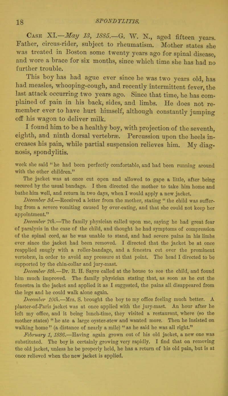 Case XI.—JIfay 13, 1885.—G. W. N., aged fifteen years. Father, circus-rider, subject to rheumatism. Mother states she was treated in Boston some twenty years ago for spinal disease, and wore a brace for six months, since which time she has had no further trouble. This boy has had ague ever since he was two years old, has had measles, whooping-cough, and recently intermittent fever, the last attack occurring two years ago. Since that time, he has com- plained of pain in his back, sides, and limbs. He does not re- member ever to have hurt himself, although constantly jumping off his wagon to deliver milk. I found him to be a healthy boy, with projection of the seventh, eighth, and ninth dorsal vertebras. Percussion upon the heels in- creases his pain, while partial suspension relieves him. My diag- nosis, spondylitis. ■week she said  he had been perfectly comfortable, and had been running around with the other children. The jacket was at once cut open and allowed to gape a little, after being secured by the usual bandage. I then directed the mother to take him home and bathe him well, and return in two days, when I would apply a new jacket. December 3d.—Received a letter from the mother, stating  the child was suffer- ing from a severe vomiting caused by over-eating, and that she could not keep her appointment. December 7th.—The family physician called upon me, saying he had great fear of paralysis in the case of the child, and thought he had symptoms of compression of the spinal cord, as he was unable to stand, and had severe pains in his limbs ever since the jacket had been removed. I directed that the jacket be at once reapplied snugly with a roller-bandage, and a fenestra cut over the prominent vertebras, in order to avoid any pressure at that point. The head I directed to be supported by the chin-collar and jury-mast. December 8th.—Dr. R. H. Sayrc called at the house to see the child, and found him much improved. The family physician stating that, as soon as he cut the fenestra in the jacket and applied it as I suggested, the pains all disappeared from the legs and he could walk alone again. December 10th.—Mrs. S. brought the boy to my oflBce feeling much better. A plaster-of-Paris jacket was at once applied with the jury-mast. An hour after he left my office, and it being lunch-time, they visited a restaurant, where (so the mother states)  he ate a large oyster-stew and wanted more. Then he insisted on walking home  (a distance of nearly a mile)  as he said he was all right. February 1, 18S6.—Having again grown out of his old jacket, a new one was substituted. The boy is certainly growing very rapidly. I find that on removing the old jacket, unless he be properly held, he has a return of his old pain, but is at once relieved when the new jacket is applied.