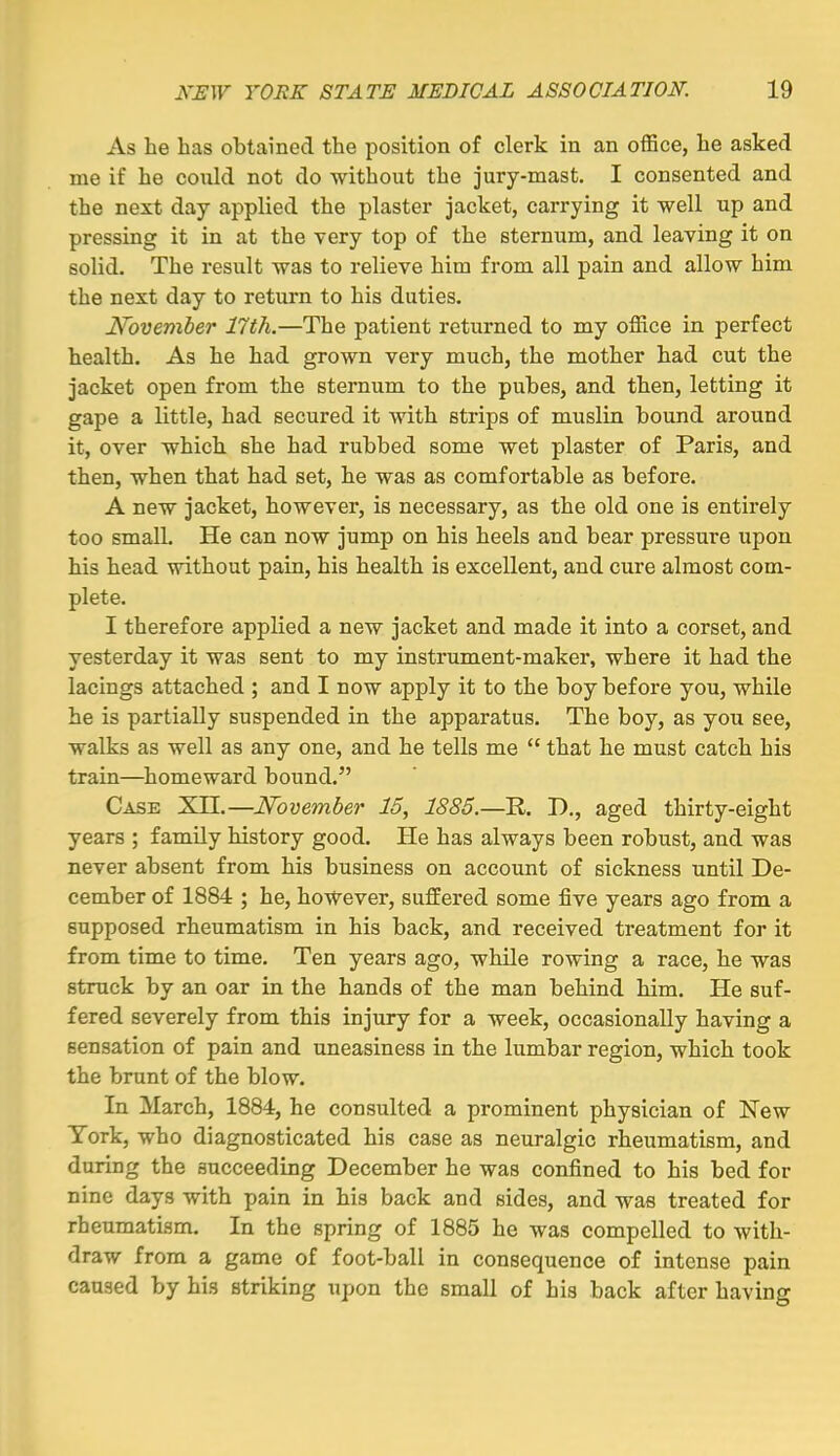 As he has obtained the position of clerk in an oiBce, he asked me if he could not do without the jury-mast. I consented and the next day applied the plaster jacket, carrying it well up and pressing it in at the very top of the sternum, and leaving it on solid. The result was to relieve him from all pain and allow him the next day to return to his duties. Noveniber 17th.—The patient returned to my office in perfect health. As he had grown very much, the mother had cut the jacket open from the sternum to the pubes, and then, letting it gape a little, had secured it with strips of muslin bound around it, over which she had rubbed some wet plaster of Paris, and then, when that had set, he was as comfortable as before. A new jacket, however, is necessary, as the old one is entirely too small. He can now jump on his heels and bear pressure upon his head without pain, his health is excellent, and cure almost com- plete. I therefore applied a new jacket and made it into a corset, and yesterday it was sent to my instrument-maker, where it had the lacings attached ; and I now apply it to the boy before you, while he is partially suspended in the apparatus. The boy, as you see, walks as well as any one, and he tells me  that he must catch his train—homeward bound. Case Xn.—November 15, 1885.—R. D., aged thirty-eight years ; family history good. He has always been robust, and was never absent from his business on account of sickness until De- cember of 1884 ; he, however, suffered some five years ago from a supposed rheumatism in his back, and received treatment for it from time to time. Ten years ago, while rowing a race, he was struck by an oar in the hands of the man behind him. He suf- fered severely from this injury for a week, occasionally having a sensation of pain and uneasiness in the lumbar region, which took the brunt of the blow. In March, 1884, he consulted a prominent physician of New York, who diagnosticated his case as neuralgic rheumatism, and during the succeeding December he was confined to his bed for nine days with pain in his back and sides, and was treated for rheumatism. In the spring of 1885 he was compelled to with- draw from a game of foot-ball in consequence of intense pain caused by his striking upon the small of his back after having