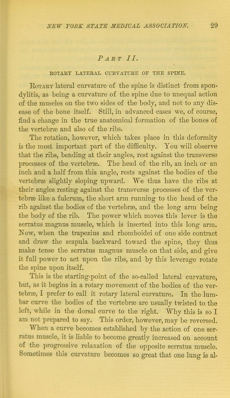 Part II. EOTAET LATEEAL CUEVATUBE OF THE SPINE. EoTAET lateral curvature of the spine is distinct from spon- dylitis, as being a curvature of the spine due to unequal action of the muscles on the two sides of the body, and not to any dis- ease of the bone itself. Still, in advanced cases we, of course, find a change in the true anatomical formation of the bones of the vertebrse and also of the ribs. The rotation, however, wlaich takes place in this deformity is the most important part of the difficulty. You will observe that the ribs, bending at their angles, rest against the transverse processes of the vertebrae. The head of the rib, an inch or an inch and a half from this angle, rests against the bodies of the vertebrae slightly sloping upward. We thus have the ribs at their angles resting against the transverse processes of the ver- tebrae like a fulcrum, the short arm running to the head of the rib against the bodies of the vertebrae, and the long arm being the body of the rib. The power which moves this lever is the serratus magnus muscle, which is inserted into this long arm. Is ow, when the trapezius and rhomboidei of one side contract and draw the scapula backward toward the spine, they thus make tense the serratus magnus muscle on that side, and give it full power to act upon the ribs, and by this leverage rotate the spine upon itseK. This is the starting-point of the so-called lateral cm-vature, but, as it begins in a rotary movement of the bodies of the ver- tebrae, I prefer to call it rotary lateral curvature. In the lum- bar curve the bodies of the vertebrae are usually twisted to the left, while in the dorsal curve to the right. Why this is so I am not prepared to say. This order, however, may be reversed. When a curve becomes established by the action of one ser- ratus muscle, it is liable to become greatly increased on account of the progressive relaxation of the opposite sematus muscle. Sometimes this curvature becomes so great that one lung is al-