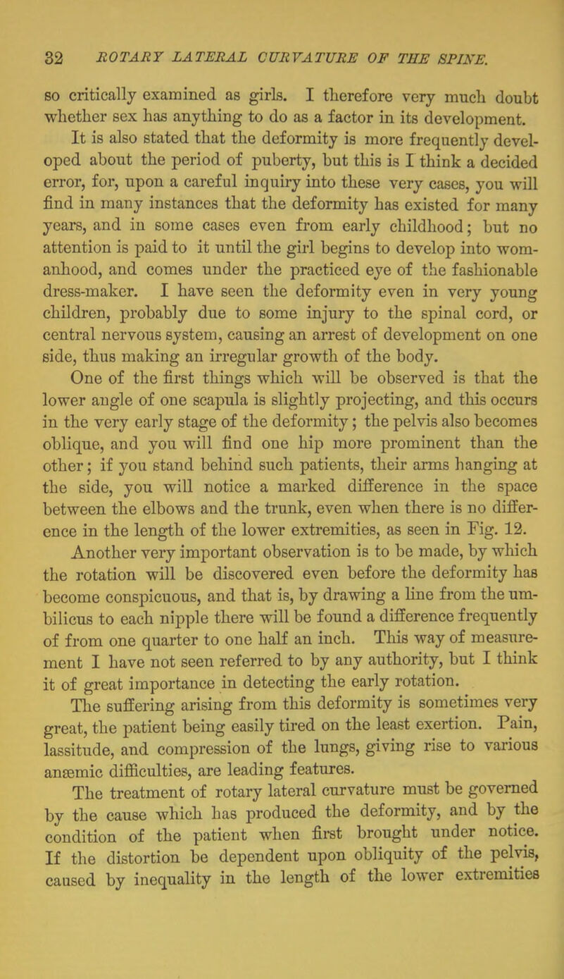 BO critically examined as girls. I therefore very much doubt whether sex has anything to do as a factor in its development. It is also stated that the deformity is more frequently devel- oped about the period of puberty, but this is I think a decided error, for, upon a careful inquiry into these very cases, you will find in many instances that the deformity has existed for many years, and in some cases even from early childhood; but no attention is paid to it until the girl begins to develop into wom- anhood, and comes under the practiced eye of the fashionable dress-maker. I have seen the deformity even in very young children, probably due to some injury to the spinal cord, or central nervous system, causing an arrest of development on one side, thus making an irregular growth of the body. One of the first things which will be observed is that the lower angle of one scapula is slightly projecting, and this occurs in the very early stage of the deformity; the pelvis also becomes oblique, and you will find one hip more prominent than the other; if you stand behind such patients, their arms hanging at the side, you will notice a marked difference in the space between the elbows and the trunk, even when there is no differ- ence in the length of the lower extremities, as seen in Fig. 12. Another very important observation is to be made, by which the rotation will be discovered even before the deformity has become conspicuous, and that is, by drawing a line from the um- bilicus to each nipple there will be found a difference frequently of from one quarter to one half an inch. This way of measure- ment I have not seen referred to by any authority, but I think it of great importance in detecting the early rotation. The suffering arising from this deformity is sometimes very great, the patient being easily tired on the least exertion. Pain, lassitude, and compression of the lungs, giving rise to various anaemic difficulties, are leading features. The treatment of rotary lateral curvature must be governed by the cause which has produced the deformity, and by the condition of the patient when first brought under notice. If the distortion be dependent upon obliquity of the pelvis, caused by inequality in the length of the lower extremities