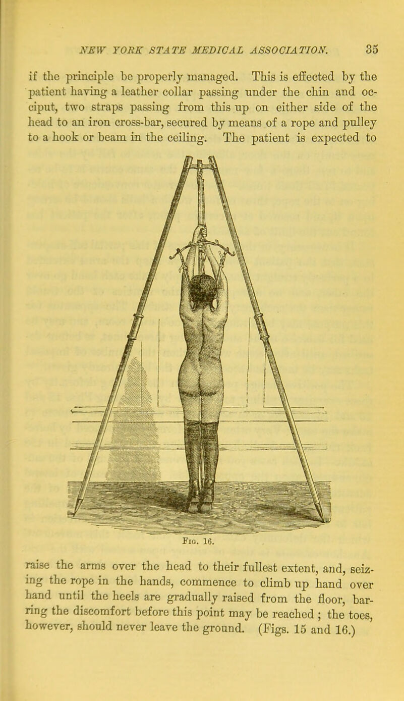 if the principle be properly managed. This is effected by the patient having a leather collar passing under the chin and oc- ciput, two straps passing from this up on either side of the head to an iron cross-bar, secured by means of a rope and pulley to a hook or beam in the ceiling. The patient is expected to Fig. 16. raise the arms over the head to their fullest extent, and, seiz- ing the rope in the hands, commence to climb up hand over hand until the heels are gradually raised from the floor, bar- ring the discomfort before this point may be reached ; the toes, however, should never leave the ground. (Figs. 15 and 16.)