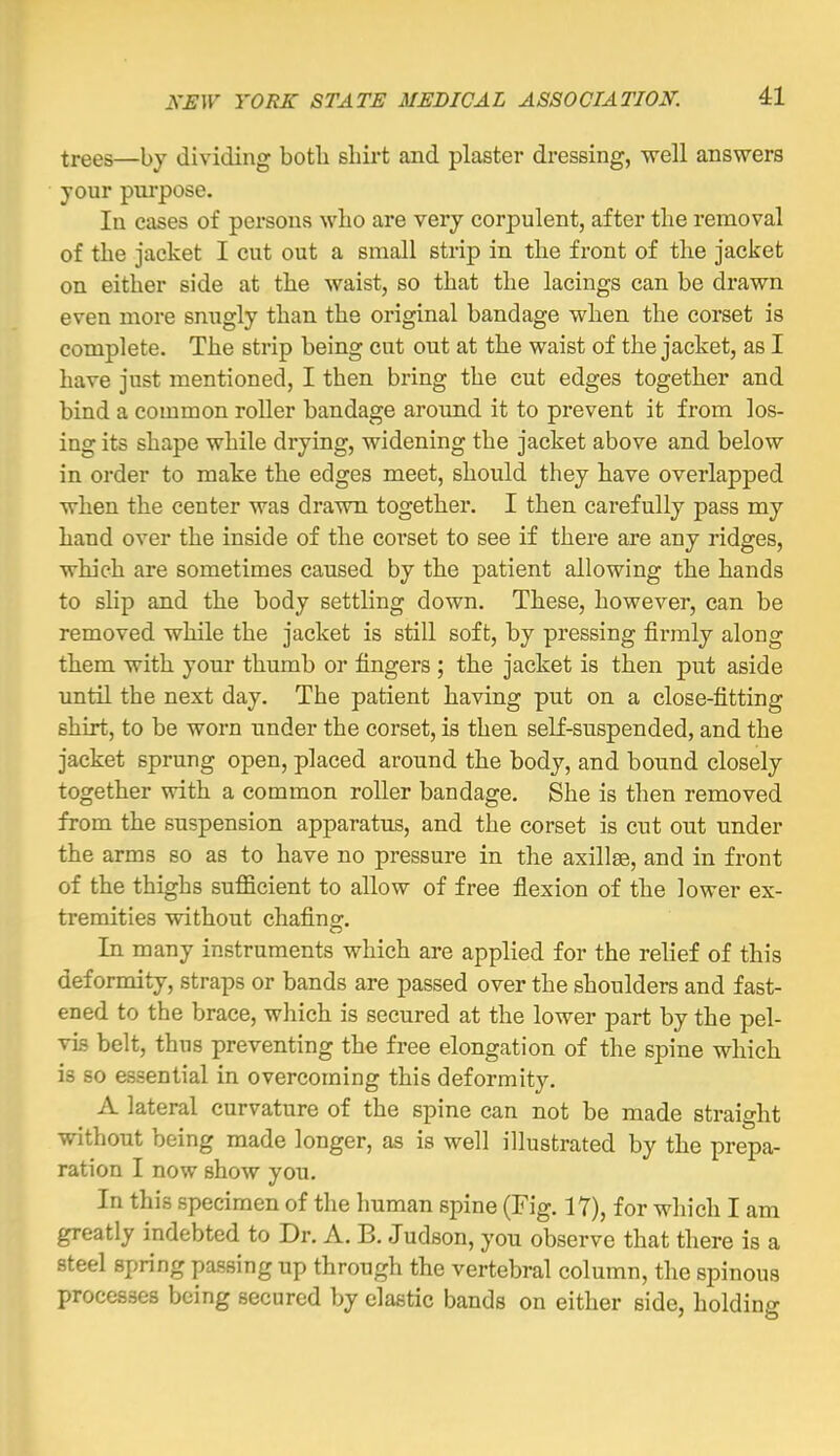 trees—by dividing both shirt and plaster dressing, well answers your piu'pose, lu cases of persons who are very corpulent, after the removal of the jacket I cut out a small strip in the front of the jacket on either side at the waist, so that the lacings can be drawn even more snugly than the original bandage when the corset is complete. The strip being cut out at the waist of the jacket, as I have just mentioned, I then bring the cut edges together and bind a common roller bandage around it to prevent it from los- ing its shape while drying, widening the jacket above and below in order to make the edges meet, should they have overlapped when the center was drawn together. I then carefully pass my hand over the inside of the coi'set to see if there are any ridges, which are sometimes caused by the patient allowing the hands to slip and the body settling down. These, however, can be removed while the jacket is still soft, by pressing firmly along them with your thumb or fingers ; the jacket is then put aside until the next day. The patient having put on a close-fitting shirt, to be worn under the corset, is then self-suspended, and the jacket sprung open, placed around the body, and bound closely together with a common roller bandage. She is then removed from the suspension apparatus, and the corset is cut out under the arms so as to have no pressure in the axillae, and in front of the thighs sufilcient to allow of free flexion of the lower ex- tremities without chafing. In many instruments which are applied for the relief of this deformity, straps or bands are passed over the shoulders and fast- ened to the brace, which is secured at the lower part by the pel- vis belt, thus preventing the free elongation of the spine which is so essential in overcoming this deformity. A lateral curvature of the spine can not be made straight without being made longer, as is well illustrated by the prepa- ration I now show you. In this specimen of the human spine (Fig. 17), for which I am greatly indebted to Dr. A. B. Judson, you observe that there is a steel spring passing up through the vertebral column, the spinous processes being secured by clastic bands on either side, holding