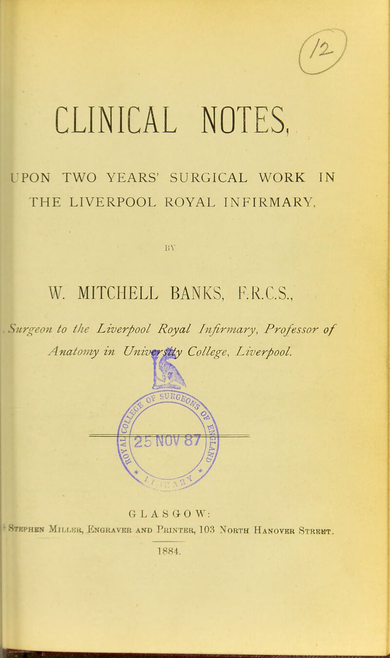 CLINICAL NOTES, UPON TWO YEARS' SURGICAL WORK IN THE LIVERPOOL ROYAL INFIRMARY, W. MITCHELL BANKS, F.R.C.S., . Surgeon to the Liverpool Royal Infinnary, Professor of GLASGOW: •8tbphbn Miij-kk, Engraver and Printer, 103 Xorth Hanovkr Strbht. 18H4.