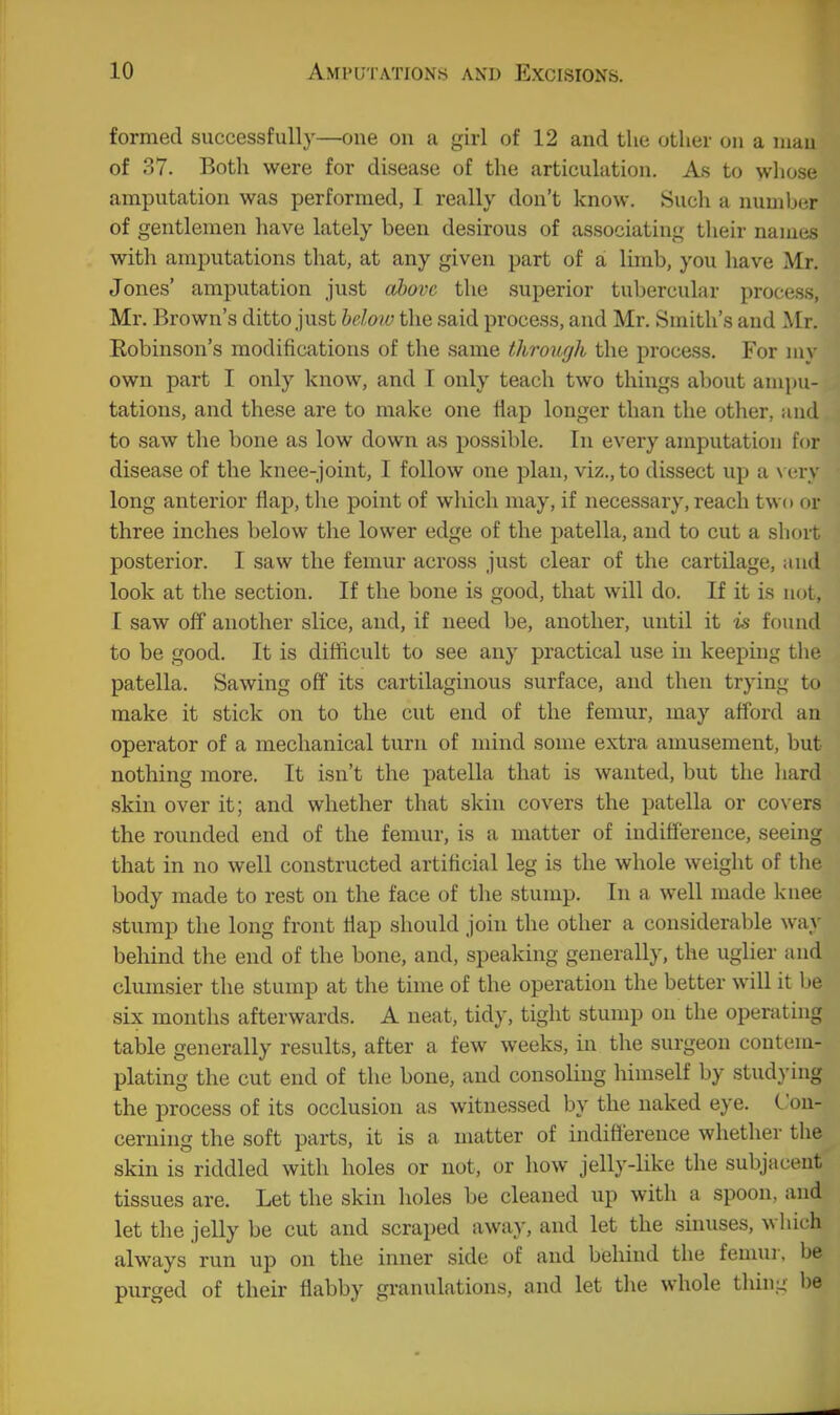 formed successfully—one on a girl of 12 and the other on a niau of 37. Both were for disease of the articulation. As to whose amputation was performed, I really don't know. Such a number of gentlemen have lately been desirous of associating their names with amputations that, at any given part of a, limb, you have Mr. Jones' amputation just alm-c the superior tubercular process, Mr. Brown's ditto just helow the said process, and Mr. Smith's and Mr. Eobinson's modifications of tlie same through the process. For juy own part I only know, and I only teach two things about ami)U- tations, and these are to make one iiap longer than the other, and to saw the bone as low down as possible. In every amputation for disease of the knee-jomt, I follow one plan, viz., to dissect up a \ cry long anterior flap, tlie point of which may, if necessary, reach two or three inches below the lower edge of the patella, and to cut a sliort posterior. I saw the femur across just clear of the cartilage, and look at the section. If the bone is good, that will do. If it is not, I saw off another slice, and, if need be, another, until it is found to be good. It is difficult to see any practical use in keeping the patella. Sawing off its cartilaginous surface, and then trying to make it stick on to the cut end of the femur, may afford an operator of a mechanical turn of mind some extra amusement, but nothing more. It isn't the patella that is wanted, but the liard skin over it; and whether that skin covers the patella or covers the rounded end of the femur, is a matter of indifference, seeing that in no well constructed artificial leg is the whole weight of the body made to rest on the face of the stump. In a well made knee stump the long front flap should join the other a considerable way behind the end of the bone, and, speaking generally, the uglier and clumsier the stump at the time of the operation the better will it be six months afterwards. A neat, tidy, tight stump on the operating table generally results, after a few weeks, in the surgeon contem- plating the cut end of the bone, and consoling himself by stud}'ing the process of its occlusion as witnessed by the naked eye. Con- cerning the soft parts, it is a matter of indifference whether the skin is riddled with holes or not, or how jelly-like the subjacent tissues are. Let the skin holes be cleaned up with a spoon, and let the jelly be cut and scraped away, and let the sinuses, which always run up on the inner side of and behind the femur, be purged of their flabby gi-anulations, and let the whole thing be