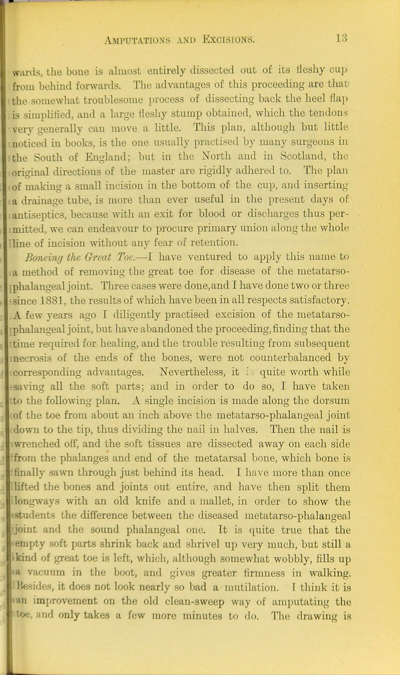 A-ards, the bone is almost entirely dissected out of its tlesliy cu]) trom behind forwards. The advantages of this proceeding are that; the somewhat troublesome process of dissecting back the heel tiajj is simplified, and a large fleshy stump obtained, which the tendons very generally can move a little. This plan, although but little noticed in books, is the one usually practised by many surgeons in the South of England; but in the North and in Scotland, the original directions of the master are rigidly adhered to. The plan of making a small incision in the bottom of the cup, and inserting a drainage tube, is more than ever useful in the present days of antiseptics, because with an exit for blood or discharges thus per- I mitted, we can endeavour to procure primary union along the whole !line of incision without any fear of retention. Bmcing the Great Toe.—I have ventured to apply this name to a method of remo%dug the great toe for disease of the metatarso- ; phalangeal j oint. Three cases were done, and I have done two or three •since 1881, the results of wliich have been in all respects satisfactory. .A few years ago I diligently practised excision of the metatarso- phalangeal joint, but have abandoned the proceeding, finding that the •.time required for healing, and the trouble resulting from subsequent ■necrosis of the ends of the bones, were not counterbalanced by corresponding advantages. Nevertheless, it i; quite worth while •saving aU the soft parts; and m order to do so, I have taken to the following plan. A single incision is made along the dorsum of the toe from about an inch above the metatarso-phalangeal joint down to the tip, thus dividing the nail in halves. Tlien the nail is ■ wrenched off, and the soft tissues are dissected away on each side from the phalanges and end of the metatarsal bone, which bone is ■finally sawn through just behind its head. I have more than once lifted the bones and joints out entire, and have then split them longways with an old knife and a mallet, in order to show the •students the difference between the diseased metatarso-phalangeal joint and the sound phalangeal one. It is quite true that the empty soft parts shrink back and shrivel up very much, but still a •kind of great toe is left, which, although somewhat wobbly, fills up ta vacuum in the boot, and gives greater firmness in walking, besides, it does not look nearly so bad a mutilation. I think it is an improvement on the old clean-sweep way of amputating the toe, and only takes a few more minutes to do. The drawing is