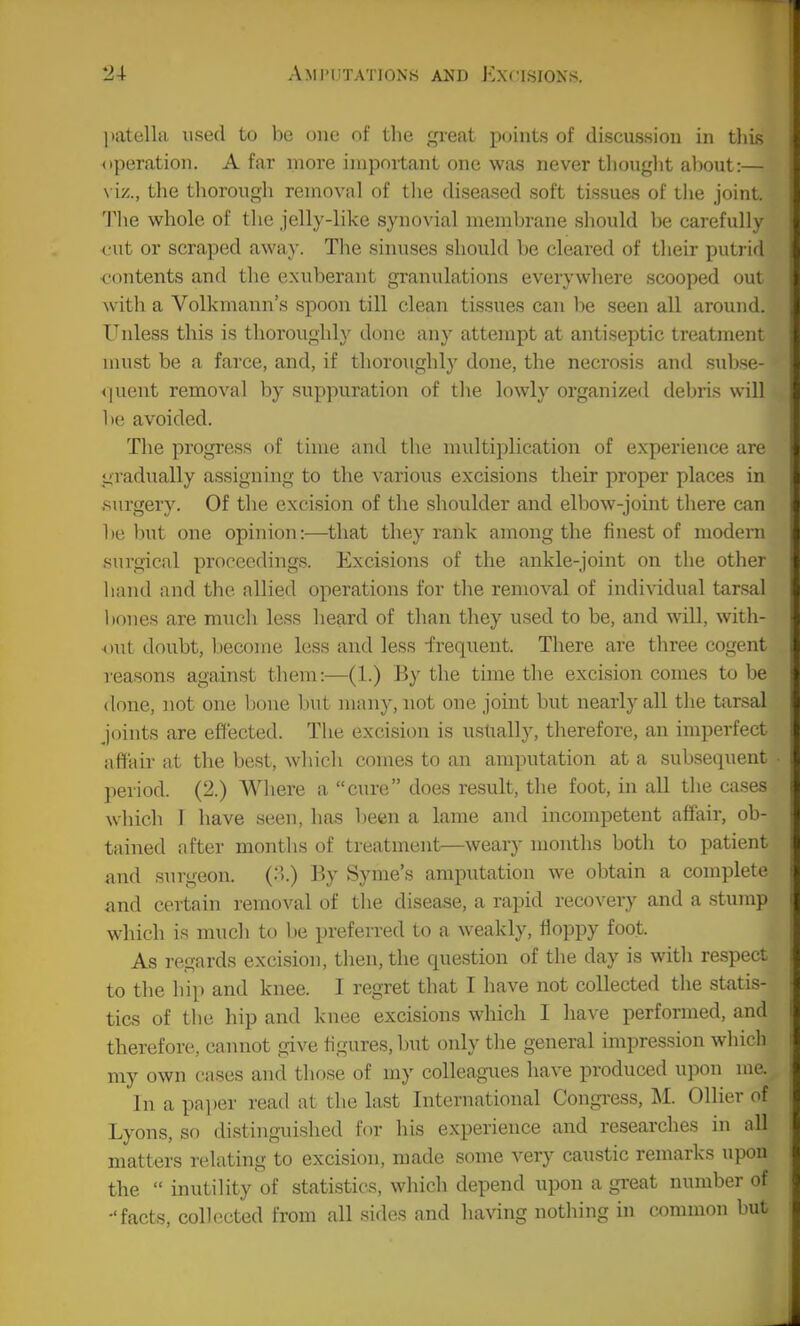 ])atena used to be one of tlie great points of discussion in tliis ^iperation. Afar more important one was never thought about:— \ iz., the thorough removal of the diseased soft tissues of the joint. The w^hole of the jelly-like synovial membrane should be carefully fut or scraped awa}'. The sinuses should be cleared of their putrifl contents and the exuberant granulations everywhere scooped out with a Volkmann's spoon till clean tissues can be seen all around. Tailless this is thoroughly done any attempt at antiseptic treatment must be a farce, and, if thoroughly done, the necrosis and subse- <]uent removal by suppuration of the lowly organized debris will be avoided. The progress of time and the multiplication of experience are tiradually assigning to the various excisions their proper places in surgery. Of the excision of the shoulder and elbow-joint there can be Imt one opinion:—that they rank among the finest of modem surgical proceedings. Excisions of the ankle-joint on the other hand and the allied operations for the removal of individual tarsal l)ones are much less heard of than they used to be, and will, with- out doubt, l.iecome less and less -frequent. There are three cogent reasons against them:—(1.) By the time the excision conies to be done, not one bone but many, not one joint but nearly all the tarsal joints are effected. The excision is usually, therefore, an imperfect affair at the best, which comes to an amputation at a subsequent period. (2.) Where a cure does result, the foot, in all the cases which 1 have seen, has l)een a lame and incompetent affair, ob- tained after months of treatment—weary months both to patient and surgeon. (:>.) ]^)y Syme's amputation we obtain a complete and certain removal of the disease, a rapid recovery and a stump which is much to Ije preferred to a weakly, Hoppy foot. As regards excision, then, the question of the day is with respect to the hip and knee. I regret that I have not collected the statis- tics of the hip and knee excisions wliich I have performed, and therefore, cannot give figures, but only the general impression which my own cases and those of my colleagues have produced wpou me. In a pai)er read at the last International Congi-ess, M. Oilier of Lyons, sr) distinguished for his experience and researches in all matters relating to excision, made some very caustic remarks upon the  inutility of statistics, which depend upon a great number of •'facts, collected from all sides and having nothing in common but