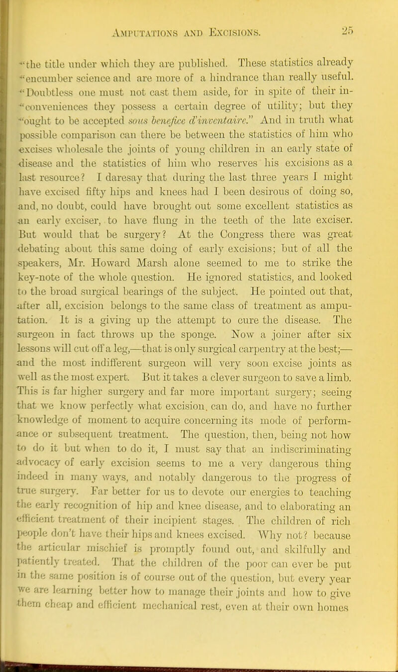 'the title under which they are published. These statistics already encumber science and are more of a hindi-ance than really useful. Doubtless one must not cast them aside, for in spite of their in- conveniences they possess a certain degree of utility; but tliey ^'ought to be accepted sous hme/ice d'inventairc. And in truth what possible comparison can there be between the statistics of him who excises wholesale the joints of young children in an early state of disease and the statistics of hiui who reserves his excisions as a lust resource? I daresay that during the last three years 1 might liave excised fifty hips and knees had I been desirous of doing so, and, no doubt, could have brought out some excellent statistics as an early exciser, to have flung in the teeth of the late exciser. But would that be surgery? At the Congress there was great debating about this same doing of early excisions; but of all the speakers, Mr. Howard Marsh alone seemed to me to strike the key-note of the whole question. He ignored statistics, and looked to the broad surgical bearings of the subject. He pointed out that, after all, excision belongs to the same class of treatment as ampu- tation. It is a giving up the attempt to cure the disease. The surgeon in fact throws up the sponge. 'Now a joiner after six lessons will cut off a leg,—that is only surgical carpentry at the best;— and the most indifferent surgeon will very soon excise joints as well as the most expert. But it takes a cleA'^er surgeon to save a limb. This is far higher surgery and far more important surgery; seeing that we know perfectly what excision, can do, and have no further knowledge of moment to acquire concerning its mode of perform- ance or subsequent treatment. The question, tlien, being not how to do it but when to do it, I must say that an indiscriminating advocacy of early excision seems to me a very dangerous thing indeed in many ways, and notably dangerous to the progress of true surgery-. Far better for us to devote our energies to teaching the early recognition of hip and knee disease, and to elaborating an efficient treatment of their incipient stages. The children of rich peojjle don't liave their hips and knees excised. AVhy not? because tlie articular mischief is promptly found out, and skilfully and patiently treated. That the cliildren of tlie poor can ever be put in the .same position is of course out of the question, but every year we are learning better how to manage their joints and how to give them cheap and efficient mechanical rest, even at tlieir own homes